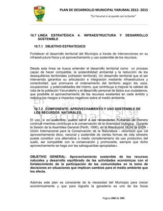 PLAN DE DESARROLLO MUNICIPAL YARUMAL 2012- 2015
                                             “En Yarumal sí se puede con la Gente”




10.7 LINEA ESTRATÉGICA             4.   INFRAESTRUCTURA             Y     DESARROLLO
     SOSTENIBLE

  10.7.1 OBJETIVO ESTRATEGICO

Fortalecer el desarrollo territorial del Municipio a través de intervenciones en su
infraestructura física y el aprovechamiento y uso sostenible de los recursos.


Desde esta línea se busca entender el desarrollo territorial como un proceso
capaz de hacer compatible, la sostenibilidad ambiental y la reducción de los
desequilibrios territoriales (cohesión territorial). Un desarrollo territorial que al ser
intervenido garantice su articulación e integración mediante infraestructura y
conectividad, que promueva el ordenamiento del territorio según los usos,
ocupaciones y potencialidades del mismo, que contribuya a mejorar la calidad de
vida de la población Yarumaleño y el desarrollo personal de todos sus ciudadanos,
que posibilite el aprovechamiento de los recursos existentes en cada ámbito y
reduzca los riesgos e impactos negativos sobre el medio ambiente.


  10.7.2 COMPONENTE: APROVECHAMIENTO Y USO SOSTENIBLE DE
  LOS RECURSOS NATURALES.

El uso, si es sostenible, puede servir a las necesidades humanas de manera
continua mientras contribuye a la conservación de la diversidad biológica. Durante
la Sesión de la Asamblea General (Perth, 1990), en la Resolución 18.24, la UICN -
Unión Internacional para la Conservación de la Naturaleza - reconoció que «el
aprovechamiento ético, racional y sostenible de ciertas formas de vida silvestre
puede constituir una alternativa o medio complementario de uso productivo del
suelo, ser compatible con la conservación y promoverla, siempre que dicho
aprovechamiento se haga con las salvaguardias apropiadas».


OBJETIVO GENERAL: Aprovechamiento sostenible de los recursos
naturales y desarrollo equilibrado de las actividades económicas con el
fortalecimiento de la participación de las comunidades en la toma de
decisiones en situaciones que implican cambios para el medio ambiente que
los afecta.


Además este plan es consciente de la necesidad del Municipio para crecer
económicamente y que para lograrlo la ganadería es uno de los focos


                                                      Página 240 de 345
 