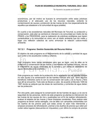 PLAN DE DESARROLLO MUNICIPAL YARUMAL 2012- 2015
                                          “En Yarumal sí se puede con la Gente”




económicos, por tal motivo se buscara la armonización entre estas prácticas
productivas y el adecuado uso de los recursos naturales, evitando la
contaminación de cauces y protección de las riveras de los ríos (especialmente de
aquellos que abastecen a la comunidad de agua potable).


En cuanto a los ecosistemas naturales del Municipio de Yarumal, su protección y
conservación, este plan se centrará en intervenir a la comunidad por medio de los
PRAES y los PROCEDAS, para la realización de prácticas ecológicas que logren
contextualizar a la comunidad en cómo ven al medio ambiente que los rodea y
logar una reflexión colectiva de como armonizar la relación cultura-medio
ambiente.


10.7.2.1   Programa: Gestión Sostenible del Recurso Hídrico

El objetivo de este programa es el Mejoramiento de la calidad y cantidad de agua
que surten a los acueductos rurales y urbanos.


Este programa tiene varias estrategias para que se logre, una de ellas es la
protección y conservación de las riveras y nacimientos de fuentes hídricas, otra es
el tratamiento de aguas residuales de la minería y por último el vertimiento de
aguas residuales a los acuíferos.


Este programa por medio de la protección de la vegetación en las fuentes hídricas
no solo ayuda a la conservación de las fuentes hídricas sino que tiene algunos
beneficios indirectos como lo son la conservación del suelo y de la fauna y flora
que allí se encuentra. Todo esto se llevara a cabo de acuerdo al Decreto 1449 de
1997 donde se estipula que las áreas de nacimientos y corrientes de agua deben
ser de protección.


Por otra parte, para asegurar la conservación de las fuentes de agua y a la vez la
seguridad de las personas, dentro de este programa se plantea la intervención de
las riveras de los cauces de ríos y quebradas con el fin de realizar reforestación,
evaluar el estados de las riveras y hacer limpiezas constantes. Para realizar este
programa se tienen varias estregáis, una de ellas con campañas ambientales con
los dueños de los previos para que estas zonas no sean más intervenida y
empezar procesos de reforestación, premiar a los dueños de previos que velen por
cuidar estos lugares (descuentos en impuestos) y por último la compra de previos



                                                   Página 241 de 345
 