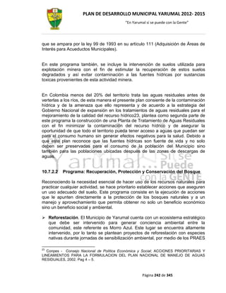 PLAN DE DESARROLLO MUNICIPAL YARUMAL 2012- 2015
                                          “En Yarumal sí se puede con la Gente”




que se ampara por la ley 99 de 1993 en su artículo 111 (Adquisición de Áreas de
Interés para Acueductos Municipales).


En este programa también, se incluye la intervención de suelos utilizada para
explotación minera con el fin de estimular la recuperación de estos suelos
degradados y así evitar contaminación a las fuentes hídricas por sustancias
toxicas provenientes de esta actividad minera.


En Colombia menos del 20% del territorio trata las aguas residuales antes de
verterlas a los ríos, de esta manera el presente plan consiente de la contaminación
hídrica y de la amenaza que ello representa y de acuerdo a la estrategia del
Gobierno Nacional de expansión en los tratamientos de aguas residuales para el
mejoramiento de la calidad del recurso hídrico23, plantea como segunda parte de
este programa la construcción de una Planta de Tratamiento de Aguas Residuales
con el fin minimizar la contaminación del recurso hídrico y de asegurar la
oportunidad de que todo el territorio pueda tener acceso a aguas que puedan ser
para el consumo humano sin generar efectos negativos para la salud. Debido a
que este plan reconoce que las fuentes hídricas son fuente de vida y no solo
deben ser preservadas para el consumo de la población del Municipio sino
también para las poblaciones ubicadas después de las zonas de descargas de
aguas.


10.7.2.2   Programa: Recuperación, Protección y Conservación del Bosque

Reconociendo la necesidad esencial de hacer uso de los recursos naturales para
practicar cualquier actividad, se hace prioritario establecer acciones que aseguren
un uso adecuado del suelo. Este programa consiste en la ejecución de acciones
que le apunten directamente a la protección de los bosques naturales y a un
manejo y aprovechamiento que permita obtener no solo un beneficio económico
sino un beneficio social y ambiental.

 Reforestación. El Municipio de Yarumal cuenta con un ecosistema estratégico
  que debe ser intervenido para generar conciencia ambiental entre la
  comunidad, este referente es Morro Azul. Este lugar se encuentra altamente
  intervenido, por lo tanto se plantean proyectos de reforestación con especies
  nativas durante jornadas de sensibilización ambiental, por medio de los PRAES

23
   Conpes - Consejo Nacional de Política Económica y Social; ACCIONES PRIORITARIAS Y
LINEAMIENTOS PARA LA FORMULACION DEL PLAN NACIONAL DE MANEJO DE AGUAS
RESIDUALES, 2002. Pag 4 – 5.



                                                   Página 242 de 345
 