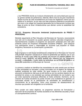 PLAN DE DESARROLLO MUNICIPAL YARUMAL 2012- 2015
                                          “En Yarumal sí se puede con la Gente”




   y los PROCEDA donde se involucre directamente a la comunidad para que así
   se genere sentido de pertenencia. Además, Morro Azul es de gran importancia
   desde el punto de vista ecosistémicos por el tipo de vegetación nativa que aun
   habita en su territorio, es por esto que este programa pretende la recuperación
   del morro y de mitigar los impactos generados por la intervención humana que
   llega al punto de tener infraestructuras que atentan contra la estabilidad del
   ecosistema.


10.7.2.3 Programa: Educación Ambiental (implementación de PRAES Y
PROCEDAS)

Dándole seguimiento al Plan Educativo del Municipio de Yarumal y reconociendo
que solo con la educación se pueden generar cambios culturales (imaginarios y
representaciones sociales) el programa de educación ambiental para este plan
pretende activar los Proyectos Ambientales Escolares (PRAES) para asegurar
una participación activa y responsable en acciones que impacten el medio
ambiente y favorezcan su conservación y protección.


Este programa no solo busca sensibilización ambiental en el Municipio de Yarumal
sino también despertar conciencia en todos los ambientes en relación con lo que
pasa en el mundo pues todos los cambios que ocurren en nuestro planeta nos
afecta a todos. Además, se busca realizar una reflexión con los imaginarios
sociales y ambientales y como estos se armonizan de tal forma de generar un
desarrollo sostenible en el Municipio de Yarumal.


Lo primero a realizar es identificar las necesidades de cada vereda para así llevar
a cabo actividades en escuelas y juntas comunales con el objetivo de trabajar la
realidad ambiental de cada vereda. De igual manera en la zona urbana la
educación ambiental es vital pues es allí donde se ven los cambios rápidos de una
sociedad de campo a una sociedad que semeja actividades de una ciudad y que
por ende representa amenazas diferentes al medio ambiente. Asimismo, con la
creación de huertas escolares se puede vincular a los ciudadanos en general y la
comunidad escolar en la participación de actividades de sensibilización y
conocimiento de la agricultura, como unos procesos de abastecimiento de
recursos que pueden ser amigables con el ambiente.


Para cumplir con estos objetivos, se programan servicios de formulación y
ejecución de los proyectos de huertas escolares en las diferentes escuelas y hacer
un acompañamiento continuo.


                                                   Página 243 de 345
 