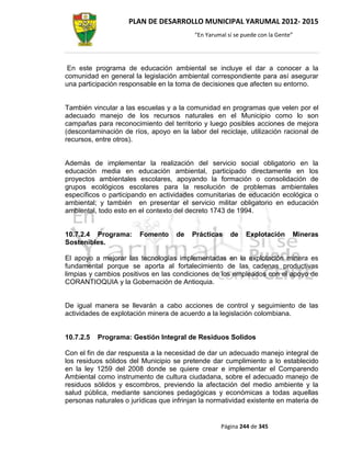 PLAN DE DESARROLLO MUNICIPAL YARUMAL 2012- 2015
                                          “En Yarumal sí se puede con la Gente”




 En este programa de educación ambiental se incluye el dar a conocer a la
comunidad en general la legislación ambiental correspondiente para así asegurar
una participación responsable en la toma de decisiones que afecten su entorno.


También vincular a las escuelas y a la comunidad en programas que velen por el
adecuado manejo de los recursos naturales en el Municipio como lo son
campañas para reconocimiento del territorio y luego posibles acciones de mejora
(descontaminación de ríos, apoyo en la labor del reciclaje, utilización racional de
recursos, entre otros).


Además de implementar la realización del servicio social obligatorio en la
educación media en educación ambiental, participado directamente en los
proyectos ambientales escolares, apoyando la formación o consolidación de
grupos ecológicos escolares para la resolución de problemas ambientales
específicos o participando en actividades comunitarias de educación ecológica o
ambiental; y también en presentar el servicio militar obligatorio en educación
ambiental, todo esto en el contexto del decreto 1743 de 1994.


10.7.2.4 Programa:      Fomento     de    Prácticas    de    Explotación      Mineras
Sostenibles.

El apoyo a mejorar las tecnologías implementadas en la explotación minera es
fundamental porque se aporta al fortalecimiento de las cadenas productivas
limpias y cambios positivos en las condiciones de los empleados con el apoyo de
CORANTIOQUIA y la Gobernación de Antioquia.


De igual manera se llevarán a cabo acciones de control y seguimiento de las
actividades de explotación minera de acuerdo a la legislación colombiana.


10.7.2.5   Programa: Gestión Integral de Residuos Solidos

Con el fin de dar respuesta a la necesidad de dar un adecuado manejo integral de
los residuos sólidos del Municipio se pretende dar cumplimiento a lo establecido
en la ley 1259 del 2008 donde se quiere crear e implementar el Comparendo
Ambiental como instrumento de cultura ciudadana, sobre el adecuado manejo de
residuos sólidos y escombros, previendo la afectación del medio ambiente y la
salud pública, mediante sanciones pedagógicas y económicas a todas aquellas
personas naturales o jurídicas que infrinjan la normatividad existente en materia de


                                                   Página 244 de 345
 