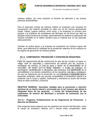 PLAN DE DESARROLLO MUNICIPAL YARUMAL 2012- 2015
                                          “En Yarumal sí se puede con la Gente”




residuos sólidos; así como propiciar el fomento de estímulos a las buenas
prácticas ambientalistas.


Para el adecuado manejo de residuos sólidos se empezara una campaña de
recuperación del material reciclable en cada uno de los centros generadores
(hogar, trabajo, lugares públicos, entre otros), y se empezara un proceso para
agrupar a la población de recicladores del Municipio de tal forma que ellos se
apropien estos procesos de reciclaje, adicionalmente se realizara la separación del
material reciclable en el relleno sanitario para el material que no fue separado
adecuadamente.


También se pedirá apoyo a la empresa de recolección de residuos Aguas del
Norte, para determinar la viabilidad de la recolección selectiva de los residuos en
los lugares de generación de residuos sólidos.


  10.7.3 COMPONENTE: PREVENCIÓN Y ATENCIÓN DE DESASTRES:

Parte del mejoramiento de las condiciones de vida del ser humano es lograr un
mayor nivel de seguridad y supervivencia en relación con las acciones y
reacciones del entorno, lo cual se logra a través de la comprensión de la
interacción del mismo con el medio ambiente, a través de procesos de
planificación, sensibilización y educación, que conduzca a la disminución de la
vulnerabilidad y los efectos catastróficos de los desastres naturales y antrópicos.
De aquí se desprende que la prevención es una estrategia fundamental para el
desarrollo sostenible, dado que permite compatibilizar el ecosistema natural y la
población que lo ocupa y explota, dosificando y orientando la acción del hombre
sobre el medio ambiente y viceversa.


OBJETIVO GENERAL: Garantizar medidas para la prevención y atención
oportuna de un hecho natural o provocado por el ser humano que afecte la
integridad física de las personas, a través del fortalecimiento de los
organismos de socorro del Municipio y acciones de promoción con la
comunidad.

10.7.3.1 Programa: Fortalecimiento de los Organismos de Prevención                y
Atención de Desastres

Este programa busca asegurar que los organismo de socorro del Municipio, como
el cuerpo de bomberos, defensa civil y demás entes competentes, estén


                                                   Página 245 de 345
 