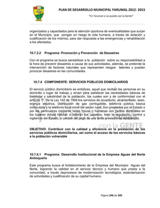 PLAN DE DESARROLLO MUNICIPAL YARUMAL 2012- 2015
                                          “En Yarumal sí se puede con la Gente”




organizados y capacitados para la atención oportuna de eventualidades que surjan
en el Municipio, que pongan en riesgo la vida humana, a través de dotación y
cualificación de los mismos, para dar respuesta a las emergencias y rehabilitación
a los afectados.


10.7.3.2   Programa: Promoción y Prevención de Desastres

Con el programa se busca sensibilizar a la población sobre su responsabilidad a
la hora de prevenir desastres a causa de sus actividades, además, se pretende la
intervención de factores naturales que representen riesgos latentes y puedan
provocar desastres en las comunidades.


  10.7.4 COMPONENTE: SERVICIOS PÚBLICOS DOMICILIARIOS

El servicio público domiciliario es entonces, aquel que reciben las personas en su
domicilio o lugar de trabajo y sirven para satisfacer las necesidades básicas de
bienestar y salubridad de la población, los cuales son y de conformidad con el
artículo 1º. De la Ley 142 de 1994 los servicios de acueducto, alcantarillado, aseo,
energía eléctrica, distribución de gas combustible, telefonía pública básica
conmutada y la telefonía local móvil del sector rural. Son prestados por el Estado o
por los particulares mediante redes físicas o humanas con puntos terminales en
los lugares donde habitan o laboran los usuarios, bajo la regulación, control y
vigilancia del Estado, a cambio del pago de una tarifa previamente establecida.


OBJETIVO: Contribuir con la calidad y eficiencia en la prestación de los
servicios públicos domiciliarios, así como el acceso de los servicios básicos
a la población vulnerable




10.7.4.1 Programa: Desarrollo Institucional de la Empresa Aguas del Norte
Antioqueño

Este programa busca el fortalecimiento de la Empresa del Municipio Aguas del
Norte, logrando la calidad en el servicio técnico y humano que presta a la
comunidad, a través deprocesos de modernización tecnológica, estandarización
de actividades y cualificación de su capital humano.




                                                   Página 246 de 345
 