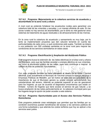 PLAN DE DESARROLLO MUNICIPAL YARUMAL 2012- 2015
                                           “En Yarumal sí se puede con la Gente”




10.7.4.2 Programa: Mejoramiento en la cobertura servicios de acueducto y
alcantarillado en la zona rural y urbana

A nivel rural se pretende fortalecer los acueductos rurales para garantizar una
cobertura total de las viviendas y escuelas, y un manejo eficiente de este. En las
zonas rurales no hay servicio de alcantarillado, por lo tanto es vital gestionar otros
sistemas de tratamiento de aguas residuales o de almacenamiento de las mismas.


En la zona rural la cobertura de acueducto y saneamiento es muy baja, por lo
tanto se implementarán proyectos que den solución teniendo en cuenta las
particularidades de cada zona y a qué condiciones está sujeta. También se dotara
a una población con 300 unidades sanitarias en la zona rural para mejorar las
condiciones de los servicios domiciliarios en estas casas


10.7.4.3   Programa: Electrificación y Ampliación del Alumbrado Público

Este programa busca la extensión de las redes eléctricas en el área rural y urbana
del Municipio, para que las familias accedan a energía eléctrica en sus viviendas;
así como al alumbrado público de las calles, pues esto contribuye a mejorar la
calidad de vida de población Yarumaleñas.


Con este programa también se tiene planteado el diseño de la micro - central
eléctrica, pues actualmente el Municipio de Yarumal compra la energía eléctrica a
Empresas Públicas de Medellín, por tal motivo en este plan es consciente de la
importancia de que el Municipio genere su propia energía aprovechando sus
características del terreno. Además se pretende expandir el uso de gasnatural
para los hogares; ya que de acuerdo al diagnostico encontramos que existe un
limitado numero de hogares que tiene acceso al servicio de gas natural, y se
busca ampliación de las redes particularmente en la cabecera municipal para que
los hogares tenga la opción de poder acceder a este sistema.

10.7.4.4 Programa: Oportunidades para el Acceso alos Servicios Públicos
Domiciliarios

Este programa pretende crear estrategias que permitan que las familias por su
condición económica puedan beneficiarse del acceso a los servicios públicos de
una forma subsidiada y que además los costos tarifarios que hoy se aplican a los
servicios sean justos.




                                                    Página 247 de 345
 