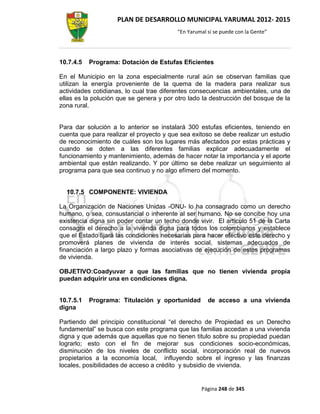 PLAN DE DESARROLLO MUNICIPAL YARUMAL 2012- 2015
                                         “En Yarumal sí se puede con la Gente”




10.7.4.5   Programa: Dotación de Estufas Eficientes

En el Municipio en la zona especialmente rural aún se observan familias que
utilizan la energía proveniente de la quema de la madera para realizar sus
actividades cotidianas, lo cual trae diferentes consecuencias ambientales, una de
ellas es la polución que se genera y por otro lado la destrucción del bosque de la
zona rural.


Para dar solución a lo anterior se instalará 300 estufas eficientes, teniendo en
cuenta que para realizar el proyecto y que sea exitoso se debe realizar un estudio
de reconocimiento de cuáles son los lugares más afectados por estas prácticas y
cuando se doten a las diferentes familias explicar adecuadamente el
funcionamiento y mantenimiento, además de hacer notar la importancia y el aporte
ambiental que están realizando. Y por último se debe realizar un seguimiento al
programa para que sea continuo y no algo efímero del momento.


  10.7.5 COMPONENTE: VIVIENDA

La Organización de Naciones Unidas -ONU- lo ha consagrado como un derecho
humano, o sea, consustancial o inherente al ser humano. No se concibe hoy una
existencia digna sin poder contar un techo donde vivir. El artículo 51 de la Carta
consagra el derecho a la vivienda digna para todos los colombianos y establece
que el Estado fijará las condiciones necesarias para hacer efectivo este derecho y
promoverá planes de vivienda de interés social, sistemas adecuados de
financiación a largo plazo y formas asociativas de ejecución de estos programas
de vivienda.

OBJETIVO:Coadyuvar a que las familias que no tienen vivienda propia
puedan adquirir una en condiciones digna.


10.7.5.1   Programa: Titulación y oportunidad        de acceso a una vivienda
digna

Partiendo del principio constitucional “el derecho de Propiedad es un Derecho
fundamental” se busca con este programa que las familias accedan a una vivienda
digna y que además que aquellas que no tienen titulo sobre su propiedad puedan
lograrlo; esto con el fin de mejorar sus condiciones socio-económicas,
disminución de los niveles de conflicto social, incorporación real de nuevos
propietarios a la economía local, influyendo sobre el ingreso y las finanzas
locales, posibilidades de acceso a crédito y subsidio de vivienda.


                                                  Página 248 de 345
 