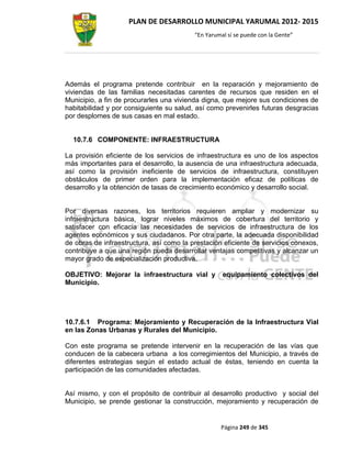 PLAN DE DESARROLLO MUNICIPAL YARUMAL 2012- 2015
                                          “En Yarumal sí se puede con la Gente”




Además el programa pretende contribuir en la reparación y mejoramiento de
viviendas de las familias necesitadas carentes de recursos que residen en el
Municipio, a fin de procurarles una vivienda digna, que mejore sus condiciones de
habitabilidad y por consiguiente su salud, así como prevenirles futuras desgracias
por desplomes de sus casas en mal estado.


  10.7.6 COMPONENTE: INFRAESTRUCTURA

La provisión eficiente de los servicios de infraestructura es uno de los aspectos
más importantes para el desarrollo, la ausencia de una infraestructura adecuada,
así como la provisión ineficiente de servicios de infraestructura, constituyen
obstáculos de primer orden para la implementación eficaz de políticas de
desarrollo y la obtención de tasas de crecimiento económico y desarrollo social.


Por diversas razones, los territorios requieren ampliar y modernizar su
infraestructura básica, lograr niveles máximos de cobertura del territorio y
satisfacer con eficacia las necesidades de servicios de infraestructura de los
agentes económicos y sus ciudadanos. Por otra parte, la adecuada disponibilidad
de obras de infraestructura, así como la prestación eficiente de servicios conexos,
contribuye a que una región pueda desarrollar ventajas competitivas y alcanzar un
mayor grado de especialización productiva.

OBJETIVO: Mejorar la infraestructura vial y         equipamiento colectivos del
Municipio.




10.7.6.1 Programa: Mejoramiento y Recuperación de la Infraestructura Vial
en las Zonas Urbanas y Rurales del Municipio.

Con este programa se pretende intervenir en la recuperación de las vías que
conducen de la cabecera urbana a los corregimientos del Municipio, a través de
diferentes estrategias según el estado actual de éstas, teniendo en cuenta la
participación de las comunidades afectadas.


Así mismo, y con el propósito de contribuir al desarrollo productivo y social del
Municipio, se prende gestionar la construcción, mejoramiento y recuperación de


                                                   Página 249 de 345
 