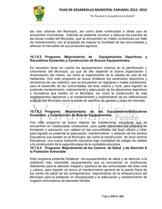 PLAN DE DESARROLLO MUNICIPAL YARUMAL 2012- 2015
                                         “En Yarumal sí se puede con la Gente”




las vías urbanas del Municipio, así como darle continuidad a obras que se
encuentren inconclusas. Además se pretende construir y adecuar los puentes de
las zonas rurales del Municipio, que se encuentren en malas condiciones por falta
de mantenimiento, con el propósito de mejorar la movilidad de las comunidades y
afianzar el mercadeo de sus productos agrarios.


10.7.6.2 Programa: Mejoramiento de         Equipamientos Deportivos              y
Recreativos Existentes y Construcción de Nuevos Equipamientos.

Es necesario tener en cuenta los equipamientos urbanos en la planificación y
crecimiento del Municipio, ya que de ello depende la buena organización y
dinamización del mismo, así como el mejoramiento de la calidad de vida de los
habitantes. Con este programa se busca fortalecer los escenarios deportivos y
recreativos de uso colectivo, que se encuentran en regulares o malas condiciones,
para el desarrollo de las comunidades del área urbana y rural, para lograrlo se
pretende mantenimiento, mejoramiento y adecuación de los escenarios deportivos
y recreativos que existen en el Municipio; así como la construcción de más
equipamientos deportivos y el mantenimiento y mejoramiento de las edificaciones
publicas del Municipio como la planta de sacrificio de ganado y plaza de mercado.


10.7.6.3 Programa: Mejoramiento de los EquipamientosEducativos
Existentes y Construcción de Nuevos Equipamientos.

Con este programa se busca mejorar las instalaciones educativas que se
encuentran en inadecuadas condiciones, para poder desarrollar los procesos de
formación y educación con calidad en las comunidades del área urbana y rural;
para lograrlo se pretende la adecuación, mantenimiento y dotación de los centros
Educativos que existen en el Municipio; así como la construcción de otros centros
Educativos, una nueva institución educativa bajo modalidad de colegio de calidad
y la construcción de la segunda etapa de la ciudadela educativa.
10.7.6.4 Programa: Mejoramiento de los Centros de Salud y de Atención A
la Población Vulnerable

Este programa pretende fortalecer los equipamientos de salud y de atención a la
población más vulnerable; equipamientos que se encuentran en condiciones
deficientes para la atención integral y oportuna de las comunidades del área rural
y urbana, para lograrlo se busca el mantenimiento general de la planta física de
los centro de salud de los corregimientos, mejoramiento de la infraestructura del
Municipio para la población en discapacidad y la adecuación y mantenimiento de
hogares comunitarios de bienestar familiar.



                                                  Página 250 de 345
 