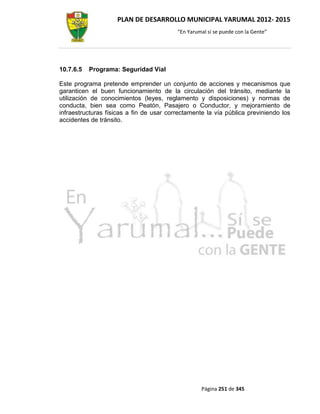 PLAN DE DESARROLLO MUNICIPAL YARUMAL 2012- 2015
                                          “En Yarumal sí se puede con la Gente”




10.7.6.5   Programa: Seguridad Vial

Este programa pretende emprender un conjunto de acciones y mecanismos que
garanticen el buen funcionamiento de la circulación del tránsito, mediante la
utilización de conocimientos (leyes, reglamento y disposiciones) y normas de
conducta, bien sea como Peatón, Pasajero o Conductor, y mejoramiento de
infraestructuras físicas a fin de usar correctamente la vía pública previniendo los
accidentes de tránsito.




                                                   Página 251 de 345
 