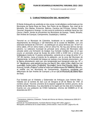 PLAN DE DESARROLLO MUNICIPAL YARUMAL 2012- 2015
                                                “En Yarumal sí se puede con la Gente”




                   3. CARACTERIZACIÓN DEL MUNICIPIO

El Norte Antioqueño se subdivide en dos zonas: la del altiplano conformada por los
Municipios de Santa Rosa de Osos, San Pedro de los Milagros, San José de la
Montaña, Don Matías, Entrerrios, Belmira, Carolina del Príncipe, Gómez Plata,
Yarumal, Angostura e Ituango. La otra zona la conforma la vertiente hacia los ríos
Cauca y Nechí, donde se encuentran los Municipios de Ituango, Toledo, Briceño,
San Andrés de Cuerquia, Campamento, Guadalupe y Valdivia.


Yarumal es un Municipio de Colombia, localizado en la subregión norte del
departamento de Antioquia a 120 kilómetros de la ciudad de Medellín, con una
extensión territorial de (724 km²)1, se distribuyen en pisos térmicos así: 16 km² en
clima cálido, 275 en clima medio y 433 en clima frío. No hay piso térmico de tipo
páramo; La cabecera municipal (la principal zona urbana del Municipio) está
ubicada sobre una formación de bosque muy húmedo montano bajo, en el que
ocurre un promedio anual de lluvias de entre 2.000 a 4.000 mm y brinda una
temperatura media de 14 grados centígrados, variando en un rango de entre 12° y
19°. En cambio, hacia el oriente de la población, por la zona del Municipio de
Campamento, la formación de bosque se vuelve a muy húmedo premontano, con
la misma precipitación pero con una temperatura que transcurre entre los 18° y
24° centígrados, está bañado por los ríos Nechí, San Julián y San José y por las
quebradas Santa Juana, Picadores, Yarumalito, Santa Rita, Espíritu Santo, San
Antonio, Ochalí y Pajarito2.Limita al norte con losMunicipios de Valdivia y Briceño,
al oriente con los Municipios de Campamento, Angostura, occidente con
elMunicipio de San Andrés de Cuerquia y al sur con el Municipio de Santa Rosa
de Osos.


Fue fundada por el Visitador y Gobernador de Antioquia Juan Antonio Mon y
Velarde con el nombre de San Luis de Góngora el 29 de Marzo de 1787, el
nombre actual, Yarumal, proviene de la especie vegetal de nombre yarumo, de la
familia de las Moráceas, muy abundante en la región por los días de la fundación,
Cuenta con una población de 51943 habitantes, informe del SISBEN al 31 de
diciembre de 2011.



1
 Temperatura, distancia y Extensión, Tomado del Informe de Infancia y Adolescencia 2008-2011.
2
 Caracterización:
Extraído de Yarumaleñosllustres, Humberto Barrera Orrego 2001-2003, pagina 2.
Monografía, semblanza de la ciudad retablo, primera edición, marzo de 2007, pagina 46 a 49.



                                                                              Página 26 de 345
 