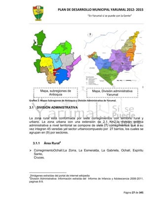 PLAN DE DESARROLLO MUNICIPAL YARUMAL 2012- 2015
                                                    “En Yarumal sí se puede con la Gente”




                                                                                                 3
            Mapa, subregiones de                         Mapa, División administrativa
                 Antioquia                                         Yarumal
Grafico 1: Mapas Subregiones de Antioquia y División Administrativa de Yarumal.

3.1   DIVISIÓN ADMINISTRATIVA


La zona rural está conformada por siete corregimientos con territorio rural y
urbano. La zona urbana con una extensión de 2.1 Km2,la división política
administrativa a nivel territorial se compone de siete (7) corregimientos que a su
vez integran 45 veredas yel sector urbanocompuesto por 27 barrios, los cuales se
agrupan en (9) por sectores.


    3.1.1     Área Rural4

 CorregimientoOchalí:La Zorra, La Esmeralda, La Gabriela, Ochalí, Espíritu
  Santo,
  Cruces.




2Imágenes extraídas del portal de internet wikipedia
4
 División Administrativa: Información extraída del Informe de Infancia y Adolescencia 2008-2011,
paginas 8-9.



                                                                                  Página 27 de 345
 