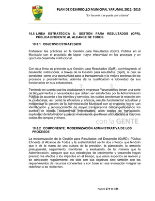 PLAN DE DESARROLLO MUNICIPAL YARUMAL 2012- 2015
                                          “En Yarumal sí se puede con la Gente”




10.8 LINEA ESTRATÉGICA 5: GESTIÓN PARA RESULTADOS                                 (GPR),
     PÚBLICA EFICIENTE AL ALCANCE DE TODOS

  10.8.1 OBJETIVO ESTRATEGICO

Fortalecer las prácticas en la Gestión para Resultados (GpR), Pública en el
Municipio con el propósito de lograr mayor efectividad en los procesos y un
oportuno desarrollo institucional.


Con esta línea se pretende que Gestión para Resultados (GpR), contribuyendo al
desarrollo institucional, a través de la Gestión para resultados (GpR), la cual se
considera como una oportunidad para la transparencia y la mejora continua de los
procesos y procedimientos; además de la cualificación e idoneidad de sus
funcionarios en sus actuaciones.

Teniendo en cuenta que los ciudadanos y empresas Yarumaleñas tienen una serie
de requerimientos y necesidades que deben ser satisfechas por la Administración
Pública de acuerdo a los trámites y servicios, los cuales condensan la relación con
la ciudadanía, así como la eficiencia y eficacia, resulta fundamental actualizar y
modernizar la gestión de la Administración Municipal con el propósito lograr uan
identificación y reconocimiento de mayor transparencia descongestionando los
cuellos de botella, documentos innecesarios, altos costos de transacción,
duplicidad de información y pasos innecesarios que llevan al ciudadano a mayores
costos en tiempos y dinero.


  10.8.2 COMPONENTE: MODERNIZACIÓN ADMINISTRATIVA DE LOS
  PROCESOS

La modernización de la Gestión para Resultados del Desarrollo (GpRD), Pública
Eficiente al Alcance de Todos y la sostenibilidad serán dos criterios que tendrán
que ir de la mano de una cultura de la previsión, la planeación, la armonía
presupuestal, seguimiento, monitoreo y evaluación, de tal manera que la
Administración, asegure que sus estrategias de crecimiento y desarrollo hayan
previsto los efectos y los impactos en el tiempo, que estos aspectos se revisen y
se contrasten regularmente, no sólo con sus objetivos sino también con los
requerimientos de recursos coherentes y con base en esa evaluación integral se
redefinan o se reorienten.




                                                   Página 274 de 345
 