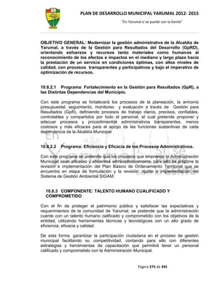 PLAN DE DESARROLLO MUNICIPAL YARUMAL 2012- 2015
                                         “En Yarumal sí se puede con la Gente”




OBJETIVO GENERAL: Modernizar la gestión administrativa de la Alcaldía de
Yarumal, a través de la Gestión para Resultados del Desarrollo (GpRD),
orientando esfuerzos y recursos tanto materiales como humanos al
reconocimiento de los efectos e impactos en el mediano y largo plazo hacia
la prestación de un servicio en condiciones óptimas, con altos niveles de
calidad, con procesos transparentes y participativos y bajo el imperativo de
optimización de recursos.


10.8.2.1 Programa: Fortalecimiento en la Gestión para Resultados (GpR), a
las Distintas Dependencias del Municipio.

Con este programa se fortalecerá los procesos de la planeación, la armonía
presupuestal, seguimiento, monitoreo y evaluación a través de Gestión para
Resultados (GpR), definiendo procesos de trabajo claros, precisos, confiables,
controlables y compartidos por todo el personal, el cual pretende proponer y
adecuar procesos y procedimientos administrativos transparentes, menos
costosos y más eficaces para el apoyo de las funciones sustantivas de cada
dependencia de la Alcaldía Municipal


10.8.2.2   Programa: Eficiencia y Eficacia de los Procesos Administrativos.

Con este programa se pretende que los procesos que emprende la Administración
Municipal sean eficaces y eficientes administrativamente, para ello se propone la
revisión e implementación del Plan Básico de Ordenamiento Territorial que se
encuentra en etapa de formulación y la revisión, ajuste e implementación del
Sistema de Gestión Ambiental SIGAM.


  10.8.3 COMPONENTE: TALENTO HUMANO CUALIFICADO Y
  COMPROMETIDO

Con el fin de proteger el patrimonio público y satisfacer las expectativas y
requerimientos de la comunidad de Yarumal, se pretende que la administración
cuente con un talento humano calificado y comprometido con los objetivos de la
entidad, utilizando herramientas técnicas y tecnológicas con un alto grado de
eficiencia, eficacia y calidad.

De esta forma, garantizar la participación ciudadana en el proceso de gestión
municipal facilitando su competitividad, contando para ello con diferentes
estrategias y herramientas de capacitación que permitirá tener un personal
calificado y comprometido con la Administración Municipal.


                                                  Página 275 de 345
 