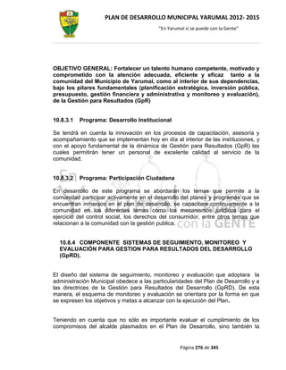 PLAN DE DESARROLLO MUNICIPAL YARUMAL 2012- 2015
                                         “En Yarumal sí se puede con la Gente”




OBJETIVO GENERAL: Fortalecer un talento humano competente, motivado y
comprometido con la atención adecuada, eficiente y eficaz tanto a la
comunidad del Municipio de Yarumal, como al interior de sus dependencias,
bajo los pilares fundamentales (planificación estratégica, inversión pública,
presupuesto, gestión financiera y administrativa y monitoreo y evaluación),
de la Gestión para Resultados (GpR)


10.8.3.1   Programa: Desarrollo Institucional

Se tendrá en cuenta la innovación en los procesos de capacitación, asesoría y
acompañamiento que se implementan hoy en día al interior de las instituciones, y
con el apoyo fundamental de la dinámica de Gestión para Resultados (GpR) las
cuales permitirán tener un personal de excelente calidad al servicio de la
comunidad.


10.8.3.2   Programa: Participación Ciudadana

En desarrollo de este programa se abordarán los temas que permite a la
comunidad participar activamente en el desarrollo del planes y programas que se
encuentran inmersos en el plan de desarrollo, se capacitara continuamente a la
comunidad en los diferentes temas como los mecanismos jurídicos para el
ejercicio del control social, los derechos del consumidor, entre otros temas que
relacionan a la comunidad con la gestión publica.


  10.8.4 COMPONENTE SISTEMAS DE SEGUIMIENTO, MONITOREO Y
  EVALUACIÓN PARA GESTION PARA RESULTADOS DEL DESARROLLO
  (GpRD).


El diseño del sistema de seguimiento, monitoreo y evaluación que adoptara la
administración Municipal obedece a las particularidades del Plan de Desarrollo y a
las directrices de la Gestión para Resultados del Desarrollo (GpRD). De esta
manera, el esquema de monitoreo y evaluación se orientara por la forma en que
se expresen los objetivos y metas a alcanzar con la ejecución del Plan.


Teniendo en cuenta que no sólo es importante evaluar el cumplimiento de los
compromisos del alcalde plasmados en el Plan de Desarrollo, sino también la


                                                  Página 276 de 345
 
