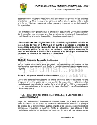 PLAN DE DESARROLLO MUNICIPAL YARUMAL 2012- 2015
                                            “En Yarumal sí se puede con la Gente”




destinación de esfuerzos y recursos para desarrollar la gestión en los sectores
prioritarios de política municipal, es pertinente definir criterios para ponderar cada
uno de los objetivos, programas, subprogramas y proyectos de los instrumentos
de evaluación.


Por tal razón se tuvo presente que el proceso de seguimiento y evaluación al Plan
de Desarrollo, esté orientado por los principios de objetividad, imparcialidad,
credibilidad, transparencia, integralidad, dinamismo y participación.


OBJETIVO GENERAL: Mejorar el nivel de información y el reconocimiento de
las cadenas de valor en el Municipio en cuanto a resultados e impactos de
las políticas, programas y proyectos que se estén ejecutando, de esta forma
ampliando la utilización de estas herramientas tanto en los procesos de
toma de decisiones al interior de la administración Municipal, como en los
procesos de rendición de cuentas a la ciudadanía.


10.8.4.1   Programa: Desarrollo Institucional

En el marco institucional este programa se desarrollara por medio de las
herramientas administrativas que brinda la Gestión para Resultados de Desarrollo
(GpRD).


10.8.4.2   Programa: Participación Ciudadana

Desde una perspectiva ciudadana se tendrá en cuenta para el desarrollo de este
programa el control social como una función de inspección y vigilancia de los
ciudadanos al ejercicio de la gestión de la administración pública y nuevamente
con un reconocimiento de las cadenas de valor y la Gestión para Resultados del
Desarrollo (GpRD)


  10.8.5 COMPONENTE: EFICIENCIA Y EFICACIA DE LOS PROCESOS
  ADMINISTRATIVOS

El proceso administrativo se define como el conjunto de pasos o etapas sucesivas
entre sí, a través de las cuales se efectúa la administración, por ende el principio
de eficacia de la administración pública, impide a las autoridades administrativas
permanecer impávidas o inactivas frente a situaciones que afecten a los
ciudadanos; además de configurarse como un fin hacia el cual deben tender


                                                     Página 277 de 345
 