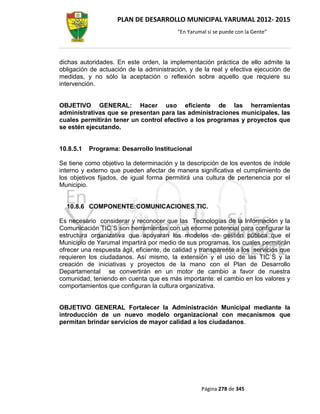 PLAN DE DESARROLLO MUNICIPAL YARUMAL 2012- 2015
                                          “En Yarumal sí se puede con la Gente”




dichas autoridades. En este orden, la implementación práctica de ello admite la
obligación de actuación de la administración, y de la real y efectiva ejecución de
medidas, y no sólo la aceptación o reflexión sobre aquello que requiere su
intervención.


OBJETIVO GENERAL: Hacer uso eficiente de las herramientas
administrativas que se presentan para las administraciones municipales, las
cuales permitirán tener un control efectivo a los programas y proyectos que
se estén ejecutando.


10.8.5.1   Programa: Desarrollo Institucional

Se tiene como objetivo la determinación y la descripción de los eventos de índole
interno y externo que pueden afectar de manera significativa el cumplimiento de
los objetivos fijados, de igual forma permitirá una cultura de pertenencia por el
Municipio.


  10.8.6 COMPONENTE:COMUNICACIONES TIC.

Es necesario considerar y reconocer que las Tecnologías de la Información y la
Comunicación TIC´S son herramientas con un enorme potencial para configurar la
estructura organizativa que apoyaran los modelos de gestión pública que el
Municipio de Yarumal impartirá por medio de sus programas, los cuales permitirán
ofrecer una respuesta ágil, eficiente, de calidad y transparente a los servicios que
requieren los ciudadanos. Así mismo, la extensión y el uso de las TIC`S y la
creación de iniciativas y proyectos de la mano con el Plan de Desarrollo
Departamental se convertirán en un motor de cambio a favor de nuestra
comunidad, teniendo en cuenta que es más importante: el cambio en los valores y
comportamientos que configuran la cultura organizativa.


OBJETIVO GENERAL Fortalecer la Administración Municipal mediante la
introducción de un nuevo modelo organizacional con mecanismos que
permitan brindar servicios de mayor calidad a los ciudadanos.




                                                   Página 278 de 345
 