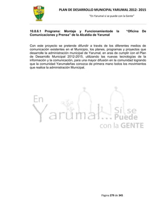 PLAN DE DESARROLLO MUNICIPAL YARUMAL 2012- 2015
                                         “En Yarumal sí se puede con la Gente”




10.8.6.1 Programa: Montaje y Funcionamientode                  la      “Oficina   De
Comunicaciones y Prensa” de la Alcaldía de Yarumal


Con este proyecto se pretende difundir a través de los diferentes medios de
comunicación existentes en el Municipio, los planes, programas y proyectos que
desarrolle la administración municipal de Yarumal, en aras de cumplir con el Plan
de Desarrollo Municipal 2012-2015, utilizando las nuevas tecnologías de la
información y la comunicación, para una mayor difusión en la comunidad logrando
que la comunidad Yarumaleñas conozca de primera mano todos los movimientos
que realice la administración Municipal.




                                                  Página 279 de 345
 
