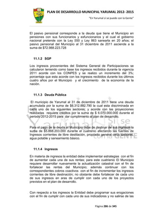 PLAN DE DESARROLLO MUNICIPAL YARUMAL 2012- 2015
                                          “En Yarumal sí se puede con la Gente”




El pasivo pensional corresponde a la deuda que tiene el Municipio en
pensiones con sus funcionarios y exfuncionarios y el cual el gobierno
nacional pretende con la Ley 550 y Ley 863 sanearla en 20 años; el
pasivo pensional del Municipio al 31 diciembre de 2011 asciende a la
suma de $72.988.223.728


  11.1.2 SGP

Los ingresos provenientes del Sistema General de Participaciones se
calcularon teniendo como base los ingresos recibidos durante la vigencia
2011 acorde con los CONPES y se realizo un incremento del 3%;
porcentaje que esta acorde con los ingresos recibidos durante los últimos
cuatro años por el Municipio y el crecimiento de la economía de la
nación.


  11.1.3 Deuda Pública

 El municipio de Yarumal al 31 de diciembre de 2011 tiene una deuda
acumulada por la suma de $6.312.882.790 la cual esta discriminada en
cada uno de los siguientes sectores; y acorde con las proyecciones
realizadas requiere créditos por la suma de $ 6.070.000.000 durante el
periodo 2012-2015 para dar cumplimiento al plan de desarrollo.


Para el pago de la deuda el Municipio debe de destinar de sus ingresos la
suma de $5.868.203.000 durante el cuatrenio afectando las fuentes de
Ingresos corrientes de libre destilación, propósito general otros sectores,
agua potable y saneamiento básico.


  11.1.4 Ingresos

En materia de ingresos la entidad debe implementar estrategias con el fin
de aumentar cada una de sus rentas; para este cuatrienio El Municipio
requiere desarrollar nuevamente la actualización catastral con el fin de
fortalecer las rentas del Municipio; además continuar con los
correspondientes cobros coactivos con el fin de incrementar los ingresos
corrientes de libre destinación; no obstante debe fortalecer de cada uno
de sus ingresos en aras de cumplir con cada uno de los proyectos
previstos en el plan de desarrollo.


Con respecto a los ingresos la Entidad debe programar sus erogaciones
con el fin de cumplir con cada uno de sus indicadores y no salirse de las


                                               Página 286 de 345
 