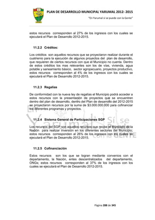 PLAN DE DESARROLLO MUNICIPAL YARUMAL 2012- 2015
                                          “En Yarumal sí se puede con la Gente”




estos recursos corresponden al 27% de los ingresos con los cuales se
ejecutará el Plan de Desarrollo 2012-2015.


  11.2.2 Créditos:

Los créditos son aquellos recursos que se proyectaron realizar durante el
cuatrienio para la ejecución de algunos proyectos del plan de desarrollo,
que requieren de ciertos recursos con que el Municipio no cuenta. Dentro
de estos créditos los mas relevantes son los de vías, vivienda, agua
potable y saneamiento básico, sector agropecuario, proyectos productivo,
estos recursos corresponden al 4% de los ingresos con los cuales se
ejecutará el Plan de Desarrollo 2012-2015.


  11.2.3 Regalías

De conformidad con la nueva ley de regalías el Municipio podrá acceder a
estos recursos con la presentación de proyectos que se encuentren
dentro del plan de desarrollo, dentro del Plan de desarrollo del 2012-2015
se proyectaron recursos por la suma de $3.000.000.000 para cofinanciar
los diferentes programas y proyectos.


  11.2.4 Sistema General de Participaciones SGP

Los recursos del SGP son aquellos recursos que recibe el Municipio de la
Nación para realizar inversión en los diferentes sectores del Municipio;
estos recursos corresponden al 26% de los ingresos con los cuales se
ejecutará el Plan de Desarrollo 2012-2015.


  11.2.5 Cofinanciación

Estos recursos son los que se logran mediante convenios con el
departamento, la Nación, entes descentralizados del departamento,
ONGs; estos recursos corresponden al 37% de los ingresos con los
cuales se ejecutará el Plan de Desarrollo 2012-2015.




                                               Página 288 de 345
 
