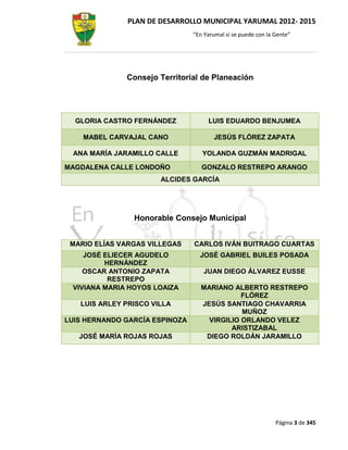 PLAN DE DESARROLLO MUNICIPAL YARUMAL 2012- 2015
                                “En Yarumal sí se puede con la Gente”




              Consejo Territorial de Planeación




  GLORIA CASTRO FERNÁNDEZ            LUIS EDUARDO BENJUMEA

    MABEL CARVAJAL CANO                JESÚS FLÓREZ ZAPATA

  ANA MARÍA JARAMILLO CALLE        YOLANDA GUZMÁN MADRIGAL

MAGDALENA CALLE LONDOÑO            GONZALO RESTREPO ARANGO
                       ALCIDES GARCÍA




                Honorable Consejo Municipal


 MARIO ELÍAS VARGAS VILLEGAS    CARLOS IVÁN BUITRAGO CUARTAS
    JOSÉ ELIECER AGUDELO          JOSÉ GABRIEL BUILES POSADA
         HERNÁNDEZ
    OSCAR ANTONIO ZAPATA            JUAN DIEGO ÁLVAREZ EUSSE
          RESTREPO
 VIVIANA MARIA HOYOS LOAIZA        MARIANO ALBERTO RESTREPO
                                              FLÓREZ
   LUIS ARLEY PRISCO VILLA         JESÚS SANTIAGO CHAVARRIA
                                              MUÑOZ
LUIS HERNANDO GARCÍA ESPINOZA        VIRGILIO ORLANDO VELEZ
                                           ARISTIZABAL
   JOSÉ MARÍA ROJAS ROJAS           DIEGO ROLDÁN JARAMILLO




                                                               Página 3 de 345
 