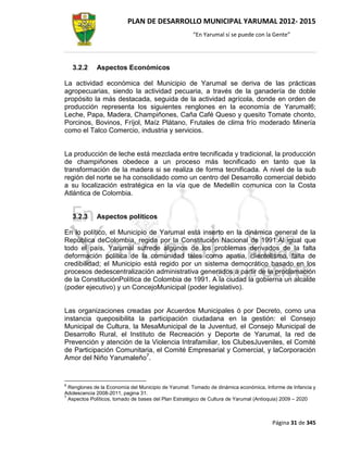 PLAN DE DESARROLLO MUNICIPAL YARUMAL 2012- 2015
                                                     “En Yarumal sí se puede con la Gente”




    3.2.2    Aspectos Económicos

La actividad económica del Municipio de Yarumal se deriva de las prácticas
agropecuarias, siendo la actividad pecuaria, a través de la ganadería de doble
propósito la más destacada, seguida de la actividad agrícola, donde en orden de
producción representa los siguientes renglones en la economía de Yarumal6;
Leche, Papa, Madera, Champiñones, Caña Café Queso y quesito Tomate chonto,
Porcinos, Bovinos, Fríjol, Maíz Plátano, Frutales de clima frío moderado Minería
como el Talco Comercio, industria y servicios.


La producción de leche está mezclada entre tecnificada y tradicional, la producción
de champiñones obedece a un proceso más tecnificado en tanto que la
transformación de la madera si se realiza de forma tecnificada. A nivel de la sub
región del norte se ha consolidado como un centro del Desarrollo comercial debido
a su localización estratégica en la vía que de Medellín comunica con la Costa
Atlántica de Colombia.


    3.2.3    Aspectos políticos

En lo político, el Municipio de Yarumal está inserto en la dinámica general de la
República deColombia, regida por la Constitución Nacional de 1991.Al igual que
todo el país, Yarumal sufrede algunos de los problemas derivados de la falta
deformación política de la comunidad tales como apatía, clientelismo, falta de
credibilidad; el Municipio está regido por un sistema democrático basado en los
procesos dedescentralización administrativa generados a partir de la proclamación
de la ConstituciónPolítica de Colombia de 1991. A la ciudad la gobierna un alcalde
(poder ejecutivo) y un ConcejoMunicipal (poder legislativo).


Las organizaciones creadas por Acuerdos Municipales ó por Decreto, como una
instancia queposibilita la participación ciudadana en la gestión: el Consejo
Municipal de Cultura, la MesaMunicipal de la Juventud, el Consejo Municipal de
Desarrollo Rural, el Instituto de Recreación y Deporte de Yarumal, la red de
Prevención y atención de la Violencia Intrafamiliar, los ClubesJuveniles, el Comité
de Participación Comunitaria, el Comité Empresarial y Comercial, y laCorporación
Amor del Niño Yarumaleño7.


6
  Renglones de la Economía del Municipio de Yarumal: Tomado de dinámica económica, Informe de Infancia y
Adolescencia 2008-2011, pagina 31.
7
  Aspectos Políticos, tomado de bases del Plan Estratégico de Cultura de Yarumal (Antioquia) 2009 – 2020



                                                                                      Página 31 de 345
 