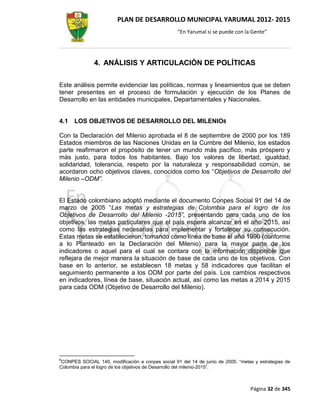 PLAN DE DESARROLLO MUNICIPAL YARUMAL 2012- 2015
                                                   “En Yarumal sí se puede con la Gente”




               4. ANÁLISIS Y ARTICULACIÓN DE POLÍTICAS

Este análisis permite evidenciar las políticas, normas y lineamientos que se deben
tener presentes en el proceso de formulación y ejecución de los Planes de
Desarrollo en las entidades municipales, Departamentales y Nacionales.


4.1   LOS OBJETIVOS DE DESARROLLO DEL MILENIO8

Con la Declaración del Milenio aprobada el 8 de septiembre de 2000 por los 189
Estados miembros de las Naciones Unidas en la Cumbre del Milenio, los estados
parte reafirmaron el propósito de tener un mundo más pacífico, más próspero y
más justo, para todos los habitantes. Bajo los valores de libertad, igualdad,
solidaridad, tolerancia, respeto por la naturaleza y responsabilidad común, se
acordaron ocho objetivos claves, conocidos como los “Objetivos de Desarrollo del
Milenio –ODM”.


El Estado colombiano adoptó mediante el documento Conpes Social 91 del 14 de
marzo de 2005 “Las metas y estrategias de Colombia para el logro de los
Objetivos de Desarrollo del Milenio -2015”, presentando para cada uno de los
objetivos, las metas particulares que el país espera alcanzar en el año 2015, así
como las estrategias necesarias para implementar y fortalecer su consecución.
Estas metas se establecieron, tomando como línea de base el año 1990 (conforme
a lo Planteado en la Declaración del Milenio) para la mayor parte de los
indicadores o aquel para el cual se contara con la información disponible que
reflejara de mejor manera la situación de base de cada uno de los objetivos. Con
base en lo anterior, se establecen 18 metas y 58 indicadores que facilitan el
seguimiento permanente a los ODM por parte del país. Los cambios respectivos
en indicadores, línea de base, situación actual, así como las metas a 2014 y 2015
para cada ODM (Objetivo de Desarrollo del Milenio).




8
 CONPES SOCIAL 140, modificación a conpes social 91 del 14 de junio de 2005: “metas y estrategias de
Colombia para el logro de los objetivos de Desarrollo del milenio-2015”.



                                                                                  Página 32 de 345
 