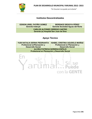 PLAN DE DESARROLLO MUNICIPAL YARUMAL 2012- 2015
                                   “En Yarumal sí se puede con la Gente”




                   Institutos Descentralizados


 EDISON URIEL PATIÑO GOMEZ              BERENICE BEDOYA PÉREZ
       Gerente Inderyal              Gerente Sociedad Aguas del Norte
                CARLOS ALFONSO ORREGO CASTRO
                Gerente (e) Hospital San Juan de Dios


                          Apoyo Técnico

YUDI NATALIA SERNA PIEDRAHITA ISABEL CRISTINA AGUDELO MUÑOZ
   Profesional enPlaneación y            Profesional en Planeación y
        Desarrollo Social                     Desarrollo Social
                 ALCIRA PATRICIA NORIEGA ESPEJO
             Profesional en Planeación y Desarrollo Social




                                                                  Página 4 de 345
 