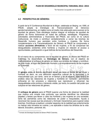 PLAN DE DESARROLLO MUNICIPAL YARUMAL 2012- 2015
                                                    “En Yarumal sí se puede con la Gente”




4.2      PERSPECTIVA DE GÉNERO9


A partir de la IV Conferencia Mundial de la Mujer, celebrada en Beijing en 1995, el
PNUD,      adopta     la  Estrategia     de    Transversalización     de   Género(o
gendermainstreaming, en inglés) como el medio más adecuado para avanzar en la
equidad de género. Esta estrategia implica integrar el enfoque de equidad de
género de forma transversal en todas las políticas, estrategias, Programas,
actividades administrativas y financieras del PNUD, así como en la cultura
institucional, de modo a contribuir verdaderamente a cerrar las brechas de
Desarrollo humano que persisten entre hombres y mujeres. De forma
complementaria a la Transversalización de Género, el PNUD se compromete a
realizar acciones afirmativas a favor de las mujeres, a fin de compensar las
desigualdades existentes entre hombres y mujeres en relación al acceso a
oportunidades, participación e igual disfrute de los beneficios del Desarrollo.


En el marco de su compromiso con la equidad de género, la oficina del PNUD en
Colombia ha desarrollado su Estrategia de Género, con el objetivo de
institucionalizar el enfoque de género en todos sus ámbitos de trabajo y contribuir,
de este modo, al logro del Desarrollo Humano y al empoderamiento de las mujeres
en Colombia.


El género alude al distinto significado social que tiene el hecho de ser mujer y
hombre; es decir, es una definición específica cultural de la feminidad y la
masculinidad que, por tanto, varía en el tiempo y en el espacio. Este marco de
análisis sitúa las relaciones de mujeres y hombres en “contexto”, permitiendo
enfocarse en los procesos y relaciones que reproducen y refuerzan las
desigualdades entre ambos y haciendo visible, por tanto, la cuestión del poder que
subyace en las relaciones de género.


El enfoque de género para el PNUD supone una forma de observar la realidad
que implica una mirada más profunda, que permite identificar los diferentes
papeles y tareas que llevan a cabo los hombres y las mujeres en una sociedad,
tanto las asimetrías como las relaciones de poder e inequidades. Ayuda a
reconocer las causas que las producen y formular mecanismos para superar estas
brechas. Contribuye a explicar y ampliar aspectos de la realidad que anteriormente
no habían sido tomados en cuenta, y es aplicable a todos los ámbitos de la vida:
laboral, Educativo, personal, etc.

9
    Tomado de:Estrategia Equidad de Género PNUD Colombia.



                                                              Página 40 de 345
 