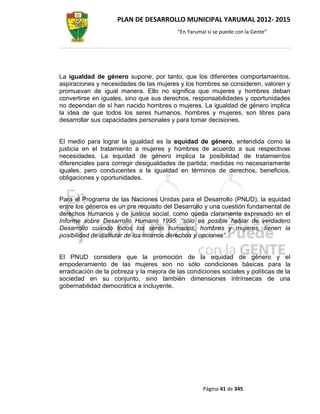 PLAN DE DESARROLLO MUNICIPAL YARUMAL 2012- 2015
                                          “En Yarumal sí se puede con la Gente”




La igualdad de género supone, por tanto, que los diferentes comportamientos,
aspiraciones y necesidades de las mujeres y los hombres se consideren, valoren y
promuevan de igual manera. Ello no significa que mujeres y hombres deban
convertirse en iguales, sino que sus derechos, responsabilidades y oportunidades
no dependan de sí han nacido hombres o mujeres. La igualdad de género implica
la idea de que todos los seres humanos, hombres y mujeres, son libres para
desarrollar sus capacidades personales y para tomar decisiones.


El medio para lograr la igualdad es la equidad de género, entendida como la
justicia en el tratamiento a mujeres y hombres de acuerdo a sus respectivas
necesidades. La equidad de género implica la posibilidad de tratamientos
diferenciales para corregir desigualdades de partida; medidas no necesariamente
iguales, pero conducentes a la igualdad en términos de derechos, beneficios,
obligaciones y oportunidades.


Para el Programa de las Naciones Unidas para el Desarrollo (PNUD), la equidad
entre los géneros es un pre requisito del Desarrollo y una cuestión fundamental de
derechos humanos y de justicia social, como queda claramente expresado en el
Informe sobre Desarrollo Humano 1995: “sólo es posible hablar de verdadero
Desarrollo cuando todos los seres humanos, hombres y mujeres, tienen la
posibilidad de disfrutar de los mismos derechos y opciones”.


El PNUD considera que la promoción de la equidad de género y el
empoderamiento de las mujeres son no sólo condiciones básicas para la
erradicación de la pobreza y la mejora de las condiciones sociales y políticas de la
sociedad en su conjunto, sino también dimensiones intrínsecas de una
gobernabilidad democrática e incluyente.




                                                    Página 41 de 345
 