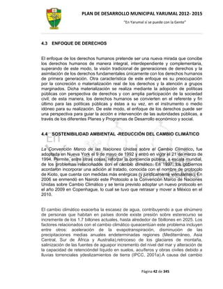 PLAN DE DESARROLLO MUNICIPAL YARUMAL 2012- 2015
                                          “En Yarumal sí se puede con la Gente”




4.3   ENFOQUE DE DERECHOS


El enfoque de los derechos humanos pretende ser una nueva mirada que concibe
los derechos humanos de manera integral, interdependiente y complementaria,
superando de este modo, la visión tradicional de generaciones de derechos y la
asimilación de los derechos fundamentales únicamente con los derechos humanos
de primera generación. Otra característica de este enfoque es su preocupación
por la concreción o materialización real de los derechos y la atención a grupos
marginados. Dicha materialización se realiza mediante la adopción de políticas
públicas con perspectiva de derechos y con amplia participación de la sociedad
civil; de esta manera, los derechos humanos se convierten en el referente y fin
último para las políticas públicas y éstas a su vez, en el instrumento o medio
idóneo para su realización. De este modo, el enfoque de los derechos puede ser
una perspectiva para guiar la acción e intervención de las autoridades públicas, a
través de los diferentes Planes y Programas de Desarrollo económico y social.


4.4   SOSTENIBILIDAD AMBIENTAL -REDUCCIÓN DEL CAMBIO CLIMÁTICO


La Convención Marco de las Naciones Unidas sobre el Cambio Climático, fue
adoptada en Nueva York el 9 de mayo de 1992 y entró en vigor el 21 de marzo de
1994. Permite, entre otras cosas, reforzar la conciencia pública, a escala mundial,
de los problemas relacionados con el cambio climático. En 1997, los gobiernos
acordaron incorporar una adición al tratado, conocida con el nombre de protocolo
de Kioto, que cuenta con medidas más enérgicas (y jurídicamente vinculantes). En
2006 se enmendó en Nairobi este Protocolo a la Convención Marco de Naciones
Unidas sobre Cambio Climático y se tenía previsto adoptar un nuevo protocolo en
el año 2009 en Copenhague, lo cual se tuvo que retrasar y mover a México en el
2010.


El cambio climático exacerba la escasez de agua, contribuyendo a que elnúmero
de personas que habitan en países donde existe presión sobre esterecurso se
incremente de los 1.7 billones actuales, hasta alrededor de 5billones en 2025. Los
factores relacionados con el cambio climático queacentúan este problema incluyen
entre otros: aceleración de la evapotranspiración, disminución de las
precipitaciones medias anuales endeterminadas regiones (Mediterráneo, Asia
Central, Sur de África y Australia),retroceso de los glaciares de montaña,
salinización de las fuentes de aguapor incremento del nivel del mar y alteración de
la capacidad de retencióndel líquido en suelos, acuíferos y obras civiles debido a
lluvias torrenciales ydeslizamientos de tierra (IPCC, 2001a).A causa del cambio


                                                    Página 42 de 345
 