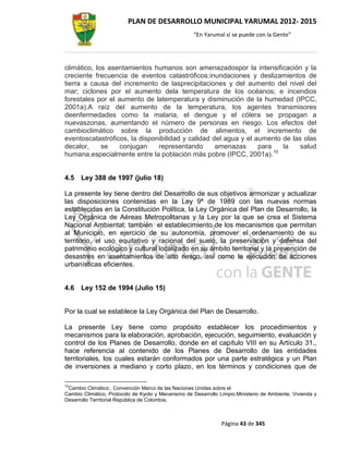 PLAN DE DESARROLLO MUNICIPAL YARUMAL 2012- 2015
                                                     “En Yarumal sí se puede con la Gente”




climático, los asentamientos humanos son amenazadospor la intensificación y la
creciente frecuencia de eventos catastróficos:inundaciones y deslizamientos de
tierra a causa del incremento de lasprecipitaciones y del aumento del nivel del
mar; ciclones por el aumento dela temperatura de los océanos; e incendios
forestales por el aumento de latemperatura y disminución de la humedad (IPCC,
2001a).A raíz del aumento de la temperatura, los agentes transmisores
deenfermedades como la malaria, el dengue y el cólera se propagan a
nuevaszonas, aumentando el número de personas en riesgo. Los efectos del
cambioclimático sobre la producción de alimentos, el incremento de
eventoscatastróficos, la disponibilidad y calidad del agua y el aumento de las olas
decalor,     se    conjugan    representando       amenazas      para   la    salud
humana,especialmente entre la población más pobre (IPCC, 2001a).10


4.5   Ley 388 de 1997 (julio 18)

La presente ley tiene dentro del Desarrollo de sus objetivos armonizar y actualizar
las disposiciones contenidas en la Ley 9ª de 1989 con las nuevas normas
establecidas en la Constitución Política, la Ley Orgánica del Plan de Desarrollo, la
Ley Orgánica de Aéreas Metropolitanas y la Ley por la que se crea el Sistema
Nacional Ambiental; también el establecimiento de los mecanismos que permitan
al Municipio, en ejercicio de su autonomía, promover el ordenamiento de su
territorio, el uso equitativo y racional del suelo, la preservación y defensa del
patrimonio ecológico y cultural localizado en su ámbito territorial y la prevención de
desastres en asentamientos de alto riesgo, así como la ejecución de acciones
urbanísticas eficientes.


4.6   Ley 152 de 1994 (Julio 15)


Por la cual se establece la Ley Orgánica del Plan de Desarrollo.

La presente Ley tiene como propósito establecer los procedimientos y
mecanismos para la elaboración, aprobación, ejecución, seguimiento, evaluación y
control de los Planes de Desarrollo, donde en el capítulo VIII en su Artículo 31.,
hace referencia al contenido de los Planes de Desarrollo de las entidades
territoriales, los cuales estarán conformados por una parte estratégica y un Plan
de inversiones a mediano y corto plazo, en los términos y condiciones que de

10
 Cambio Climático:, Convención Marco de las Naciones Unidas sobre el
Cambio Climático, Protocolo de Kyoto y Mecanismo de Desarrollo Limpio.Ministerio de Ambiente, Vivienda y
Desarrollo Territorial República de Colombia.



                                                                Página 43 de 345
 
