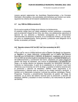 PLAN DE DESARROLLO MUNICIPAL YARUMAL 2012- 2015
                                           “En Yarumal sí se puede con la Gente”




manera general reglamenten las Asambleas Departamentales y los Concejos
Distritales y Municipales o las autoridades administrativas que hicieren sus veces,
siguiendo los criterios de formulación establecidos en la presente Ley.


4.7   Ley 1098 de 2006(noviembre 8)


Por la cual se expide el Código de la Infancia y la Adolescencia.
El presente código tiene por objeto establecer normas sustantivas y procesales
para la protección integral de los niños, las niñas y los adolescentes, garantizar el
ejercicio de sus derechos y libertades consagrados en los instrumentos
internacionales de Derechos Humanos, en la Constitución Política y en las leyes,
así como su restablecimiento. Dicha garantía y protección será obligación de la
familia, la sociedad y el Estado.



4.8   Decreto número 4147 de 2011 del 3 de noviembre de 2011


Por el cual se crea la Unidad Nacional para la Gestión del Riesgo de Desastres,
se establece su objeto estructura, considerando que al interior del Sistema
Nacional para la Prevención y Atención de Desastres, organizado por el decreto
919 de 1989 se ha evidenciado la necesidad de mejorar y actualizar el desempeño
del direccionamiento y coordinación del mismo, adoptando una visión integral de
gestión del riesgo de desastres, que incluya el conocimiento y la educción del
riesgo y el manejo efectivo de desastres asociados con fenómenos naturales y
humanos no intencionales. A partir de lo establecido en el artículo 4 que hace
referencia a sus funciones con el fin de dirigir y coordinar el sistema nacional para
la prevención y atención de desastres,- SNPAD, hacer seguimiento a su
funcionamiento y efectuar para su mejora en los niveles nacional y territorial y
también en lo relacionado a proponer y articular las políticas, estrategias, Planes,
Programas, Proyectos y procedimientos Nacionales de gestión del riesgo de
desastres, en el marco del sistema nacional para la prevención y atención de
desastres- SNPAD y actualizar el marco normativo y los instrumentos de gestión
del SNPAD.




                                                     Página 44 de 345
 