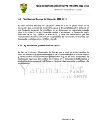 PLAN DE DESARROLLO MUNICIPAL YARUMAL 2012- 2015
                                           “En Yarumal sí se puede con la Gente”




4.9   Plan Nacional Decenal de Educación 2006 -2016


El Plan Nacional Decenal de Educación 2006-2016 es un pacto social por la
educación que contiene los lineamientos para el DesarrolloEducativo del país en
ese horizonte temporal. Se constituye en un documento de referencia obligada
para la formulación de los PlanesNacionales y territoriales de Desarrollo según
mandato de la Ley General de Educación, y debe ser contemplado por las
instituciones educativas del país en sus procesos de Planeación, de acuerdo con
lo previsto en el alcance que el Plan estipuló.


4.10 Ley de Víctimas y Restitución de Tierras


La Ley de Víctimas y Restitución de Tierras, por la cual se dictan medidas de
atención asistencia y reparación integral a las víctimas del conflicto armado interno
y se dictan otras disposiciones que presentamos hoy, es sin duda el resultado de
la discusión rigurosa y democrática en el trámite en el Congreso de la República, y
producto del consenso entre el Gobierno Nacional, diversos sectores políticos y la
sociedad civil.




                                                     Página 45 de 345
 