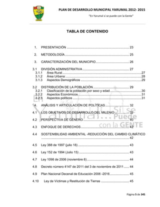 PLAN DE DESARROLLO MUNICIPAL YARUMAL 2012- 2015
                                                       “En Yarumal sí se puede con la Gente”




                                 TABLA DE CONTENIDO



 1.     PRESENTACIÓN ....................................................................... 23

 2.     METODOLOGÍA ......................................................................... 25

 3.     CARACTERIZACIÓN DEL MUNICIPIO ...................................... 26

3.1 DIVISIÓN ADMINISTRATIVA ..................................................... 27
  3.1.1 Área Rural .......................................................................................... 27
  3.1.2 Área Urbana: ...................................................................................... 28
  3.1.3 Aspectos Demográficos ..................................................................... 29

3.2 DISTRIBUCIÓN DE LA POBLACIÓN ......................................... 29
  3.2.1 Clasificación de la población por sexo y edad .................................... 30
  3.2.2 Aspectos Económicos ........................................................................ 31
  3.2.3 Aspectos políticos .............................................................................. 31

 4.     ANÁLISIS Y ARTICULACIÓN DE POLÍTICAS ........................... 32

4.1     LOS OBJETIVOS DE DESARROLLO DEL MILENIO ................ 32

4.2     PERSPECTIVA DE GÉNERO .................................................... 40

4.3     ENFOQUE DE DERECHOS ....................................................... 42

4.4     SOSTENIBILIDAD AMBIENTAL -REDUCCIÓN DEL CAMBIO CLIMÁTICO
        .................................................................................................... 42

4.5     Ley 388 de 1997 (julio 18) .......................................................... 43

4.6     Ley 152 de 1994 (Julio 15) ......................................................... 43

4.7     Ley 1098 de 2006 (noviembre 8) ................................................ 44

4.8     Decreto número 4147 de 2011 del 3 de noviembre de 2011 ...... 44

4.9     Plan Nacional Decenal de Educación 2006 -2016 ...................... 45

4.10       Ley de Víctimas y Restitución de Tierras ................................ 45



                                                                                             Página 5 de 345
 