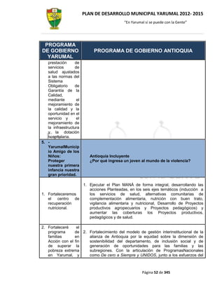 PLAN DE DESARROLLO MUNICIPAL YARUMAL 2012- 2015
                                            “En Yarumal sí se puede con la Gente”




 PROGRAMA
DE GOBIERNO                  PROGRAMA DE GOBIERNO ANTIOQUIA
  YARUMAL
   prestación      de
   servicios       de
   salud ajustados
   a las normas del
   Sistema
   Obligatorio     de
   Garantía de la
   Calidad,
   mediante         el
   mejoramiento de
   la calidad y la
   oportunidad en el
   servicio y       el
   mejoramiento de
   la infraestructura
   y la dotación
   hospitalaria.
5. -
   YarumalMunicip
   io Amigo de los
   Niños:                  Antioquia Incluyente
   Proteger                ¿Por qué ingresa un joven al mundo de la violencia?
   nuestra primera
   infancia nuestra
   gran prioridad.

                   1. Ejecutar el Plan MANÁ de forma integral, desarrollando las
                      acciones Planteadas, en los seis ejes temáticos (inducción a
1. Fortaleceremos     los servicios de salud, alternativas comunitarias de
   el    centro de    complementación alimentaria, nutrición con buen trato,
   recuperación       vigilancia alimentaria y nutricional, Desarrollo de Proyectos
   nutricional.       productivos agropecuarios y Proyectos pedagógicos) y
                      aumentar las coberturas los Proyectos productivos,
                      pedagógicos y de salud.

2. Fortaleceré    el
   programa      de 2. Fortalecimiento del modelo de gestión interinstitucional de la
   familias      en    alianza de Antioquia por la equidad sobre la dimensión de
   Acción con el fin   sostenibilidad del departamento, de inclusión social y de
   de superar la       generación de oportunidades para las familias y las
   pobreza extrema     subregiones. Con la articulación de ProgramasNacionales
   en Yarumal, y       como De cero a Siempre y UNIDOS, junto a los esfuerzos del



                                                      Página 52 de 345
 