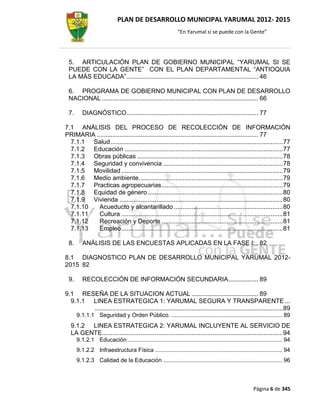 PLAN DE DESARROLLO MUNICIPAL YARUMAL 2012- 2015
                                                            “En Yarumal sí se puede con la Gente”




 5. ARTICULACIÓN PLAN DE GOBIERNO MUNICIPAL “YARUMAL SI SE
 PUEDE CON LA GENTE” CON EL PLAN DEPARTAMENTAL “ANTIOQUIA
 LA MÁS EDUCADA” ........................................................................... 46

 6. PROGRAMA DE GOBIERNO MUNICIPAL CON PLAN DE DESARROLLO
 NACIONAL ......................................................................................... 66

 7.      DIAGNÓSTICO ........................................................................... 77

7.1 ANÁLISIS DEL PROCESO DE RECOLECCIÓN DE INFORMACIÓN
PRIMARIA ............................................................................................ 77
  7.1.1 Salud .................................................................................................. 77
  7.1.2 Educación .......................................................................................... 77
  7.1.3 Obras públicas ................................................................................... 78
  7.1.4 Seguridad y convivencia .................................................................... 78
  7.1.5 Movilidad ............................................................................................ 79
  7.1.6 Medio ambiente .................................................................................. 79
  7.1.7 Practicas agropecuarias ..................................................................... 79
  7.1.8 Equidad de género ............................................................................. 80
  7.1.9 Vivienda ............................................................................................. 80
  7.1.10   Acueducto y alcantarillado .............................................................. 80
  7.1.11   Cultura ............................................................................................ 81
  7.1.12   Recreación y Deporte ..................................................................... 81
  7.1.13   Empleo ............................................................................................ 81

 8.      ANÁLISIS DE LAS ENCUESTAS APLICADAS EN LA FASE I: . 82

8.1 DIAGNOSTICO PLAN DE DESARROLLO MUNICIPAL YARUMAL 2012-
2015 82

 9.      RECOLECCIÓN DE INFORMACIÓN SECUNDARIA ................. 89

9.1 RESEÑA DE LA SITUACION ACTUAL ...................................... 89
  9.1.1 LINEA ESTRATEGICA 1: YARUMAL SEGURA Y TRANSPARENTE ...
        ........................................................................................................... 89
      9.1.1.1 Seguridad y Orden Público. .................................................................... 89
  9.1.2 LINEA ESTRATEGICA 2: YARUMAL INCLUYENTE AL SERVICIO DE
  LA GENTE....................................................................................................... 94
      9.1.2.1 Educación ............................................................................................... 94
      9.1.2.2 Infraestructura Física .............................................................................. 94
      9.1.2.3 Calidad de la Educación ......................................................................... 96



                                                                                                      Página 6 de 345
 