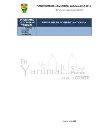 PLAN DE DESARROLLO MUNICIPAL YARUMAL 2012- 2015
                                  “En Yarumal sí se puede con la Gente”




 PROGRAMA
DE GOBIERNO           PROGRAMA DE GOBIERNO ANTIOQUIA
  YARUMAL
 o continúo   a
 nuestras
 familias
 campesina




                                            Página 65 de 345
 