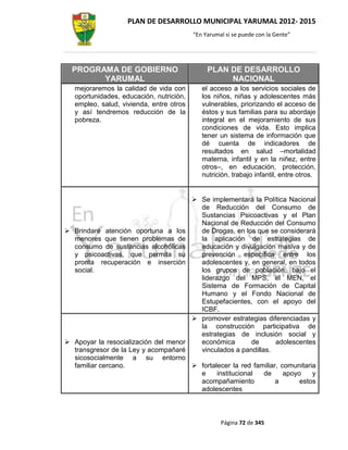 PLAN DE DESARROLLO MUNICIPAL YARUMAL 2012- 2015
                                          “En Yarumal sí se puede con la Gente”




  PROGRAMA DE GOBIERNO                         PLAN DE DESARROLLO
        YARUMAL                                     NACIONAL
   mejoraremos la calidad de vida con        el acceso a los servicios sociales de
   oportunidades, educación, nutrición,      los niños, niñas y adolescentes más
   empleo, salud, vivienda, entre otros      vulnerables, priorizando el acceso de
   y así tendremos reducción de la           éstos y sus familias para su abordaje
   pobreza.                                  integral en el mejoramiento de sus
                                             condiciones de vida. Esto implica
                                             tener un sistema de información que
                                             dé cuenta de indicadores de
                                             resultados en salud –mortalidad
                                             materna, infantil y en la niñez, entre
                                             otros–, en educación, protección,
                                             nutrición, trabajo infantil, entre otros.


                                           Se implementará la Política Nacional
                                            de Reducción del Consumo de
                                            Sustancias Psicoactivas y el Plan
                                            Nacional de Reducción del Consumo
 Brindaré atención oportuna a los          de Drogas, en los que se considerará
  menores que tienen problemas de           la aplicación de estrategias de
  consumo de sustancias alcohólicas         educación y divulgación masiva y de
  y psicoactivas, que permita su            prevención específica entre los
  pronta recuperación e inserción           adolescentes y, en general, en todos
  social.                                   los grupos de población, bajo el
                                            liderazgo del MPS, el MEN, el
                                            Sistema de Formación de Capital
                                            Humano y el Fondo Nacional de
                                            Estupefacientes, con el apoyo del
                                            ICBF.
                                           promover estrategias diferenciadas y
                                            la construcción participativa de
                                            estrategias de inclusión social y
 Apoyar la resocialización del menor       económica       de      adolescentes
  transgresor de la Ley y acompañaré        vinculados a pandillas.
  sicosocialmente a su entorno
  familiar cercano.                    fortalecer la red familiar, comunitaria
                                        e     institucional  de      apoyo    y
                                        acompañamiento            a       estos
                                        adolescentes



                                                    Página 72 de 345
 
