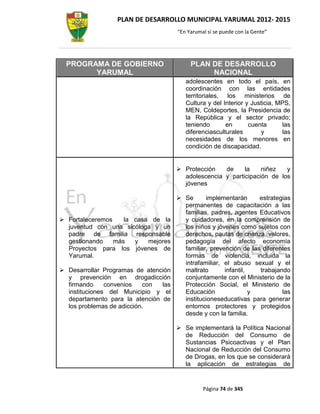 PLAN DE DESARROLLO MUNICIPAL YARUMAL 2012- 2015
                                      “En Yarumal sí se puede con la Gente”




  PROGRAMA DE GOBIERNO                     PLAN DE DESARROLLO
        YARUMAL                                 NACIONAL
                                         adolescentes en todo el país, en
                                         coordinación con las entidades
                                         territoriales, los ministerios de
                                         Cultura y del Interior y Justicia, MPS,
                                         MEN, Coldeportes, la Presidencia de
                                         la República y el sector privado;
                                         teniendo       en       cuenta      las
                                         diferenciasculturales        y      las
                                         necesidades de los menores en
                                         condición de discapacidad.


                                       Protección   de     la    niñez   y
                                        adolescencia y participación de los
                                        jóvenes

                                       Se      implementarán      estrategias
                                        permanentes de capacitación a las
                                        familias, padres, agentes Educativos
 Fortaleceremos    la casa de la       y cuidadores, en la comprensión de
  juventud con una sicóloga y un        los niños y jóvenes como sujetos con
  padre de familia responsable          derechos, pautas de crianza, valores,
  gestionando    más   y   mejores      pedagogía del afecto economía
  Proyectos para los jóvenes de         familiar, prevención de las diferentes
  Yarumal.                              formas de violencia, incluida la
                                        intrafamiliar, el abuso sexual y el
 Desarrollar Programas de atención     maltrato       infantil,   trabajando
  y prevención en drogadicción          conjuntamente con el Ministerio de la
  firmando     convenios   con  las     Protección Social, el Ministerio de
  instituciones del Municipio y el      Educación                y         las
  departamento para la atención de      institucioneseducativas para generar
  los problemas de adicción.            entornos protectores y protegidos
                                        desde y con la familia.

                                       Se implementará la Política Nacional
                                        de Reducción del Consumo de
                                        Sustancias Psicoactivas y el Plan
                                        Nacional de Reducción del Consumo
                                        de Drogas, en los que se considerará
                                        la aplicación de estrategias de


                                                Página 74 de 345
 