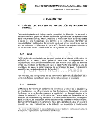 PLAN DE DESARROLLO MUNICIPAL YARUMAL 2012- 2015
                                                 “En Yarumal sí se puede con la Gente”




                                   7. DIAGNÓSTICO

7.1    ANÁLISIS DEL PROCESO DE RECOLECCIÓN DE INFORMACIÓN
       PRIMARIA


Este análisis obedece al dialogo con la comunidad del Municipio de Yarumal, a
través de mesas o grupos de trabajos sectoriales agrupándose los representantes
de la comunidad según su interés, mediante la realización de un ejercicio práctico
a través de una metodología que permitió a los participantes identificar las
potencialidades y debilidades del contexto en el cuál viven, con el fin de que los
aportes realizados contribuyan a la generación de acciones que den respuesta a
las necesidades de sus comunidades, en los siguientes sectores11:


     7.1.1   Salud

De acuerdo a lo manifestado por los participantes a los talleres, el Municipio de
Yarumal en el sector Salud presenta debilidades correspondientes al
fortalecimiento institucionalidad del Hospital San Juan de Dios, dado las demoras
en las citas medicas por tramitología o por la poca Planta de personal, la falta de
promotores de salud, la poca frecuencia de las brigadas de salud y la precaria
atención a los pacientes o usuarios del servicio.


Por otro lado, las percepciones de los participantes también se enfocaron en el
tema de la falta de capacitación acerca de la malnutrición en el Municipio.


     7.1.2   Educación

El Municipio de Yarumal en concordancia con el nivel y calidad de la educación y
las instalaciones en infraestructura de las Instituciones Educativas, presenta
debilidades de acuerdo a lo expresado y manifestado por los participantes a los
talleres. La educación en el Municipio de Yarumal debe ser fortalecida en los
aspectos de infraestructura y en calidad. Las Instituciones Educativas, en especial
de la zona rural, se encuentran en mal estado debido a la falta de mantenimiento,
de inversión tanto para su mejoramiento físico como para la cobertura en cuanto la
creación de más instituciones, y la dotación en tecnología e implementos

11
  Se anexa la sistematización de los resultados obtenidos en los talleres realizados con cada uno
de los grupos y organizaciones representativas del Municipio.



                                                            Página 77 de 345
 