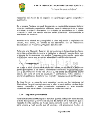 PLAN DE DESARROLLO MUNICIPAL YARUMAL 2012- 2015
                                          “En Yarumal sí se puede con la Gente”




necesarios para hacer de los espacios de aprendizajes lugares apropiados y
cualificados.


En el tema de Planta de personal de docencia, se manifestó la necesidad de tener
docentes cualificados, capacitados e idóneos para el mejoramiento de la calidad
educativa y la creación de mayores oportunidades de estudio tanto en lo urbano
como en lo rural, que permita mejores niveles Educativos contribuyentes al
alfabetismo del Municipio.


Además de lo anterior, los participantes al taller, expusieron la importancia de
vincular, más afondo, las familias de los estudiantes con las Instituciones
Educativas en los Programas y Proyectos de Educación.


Referente a la Educación Superior, las percepciones de los participantes fueron
concretas en el sentido de mejorar la calidad de la educación superior, tener más
presencia de Universidades con amplios Programas de tecnología y pregrados
donde cuyos costos sean accesibles a la población del MunicipioYarumal.


  7.1.3   Obras públicas

En cuanto a obras públicas el Municipio de Yarumal, de acuerdo a lo expresado
por los participantes a los talleres, presenta la necesidad de mejoramiento de las
vías y pavimentación de las vías urbanas y, las cuales se encuentran en mal
estado, así como el tema de acueducto y alcantarillado, redes eléctricas y
alumbrado público que debe tener más inversión y apoyo por parte del Municipio.


De igual forma, se presenta como necesidad sentida por los habitantes del
Municipio de Yarumal que participaron en el taller, la construcción y montaje de las
casetas comunales o sedes comunitarias, expresaron no tener espacios
disponibles para las reuniones con asuntos de interés comunitarios.


  7.1.4   Seguridad y convivencia

Para los habitantes del Municipio de Yarumal, quienes participaron de los talleres,
el tema de seguridad y convivencia requiere de atención en la medida en que se
necesita de más presencia de fuerza pública como la policía y el ejército en la
zona urbana y rural, puesto que el Municipio está presentando hechos de


                                                    Página 78 de 345
 