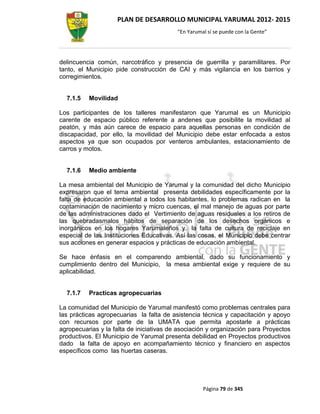 PLAN DE DESARROLLO MUNICIPAL YARUMAL 2012- 2015
                                          “En Yarumal sí se puede con la Gente”




delincuencia común, narcotráfico y presencia de guerrilla y paramilitares. Por
tanto, el Municipio pide construcción de CAI y más vigilancia en los barrios y
corregimientos.


  7.1.5   Movilidad

Los participantes de los talleres manifestaron que Yarumal es un Municipio
carente de espacio público referente a andenes que posibilite la movilidad al
peatón, y más aún carece de espacio para aquellas personas en condición de
discapacidad, por ello, la movilidad del Municipio debe estar enfocada a estos
aspectos ya que son ocupados por venteros ambulantes, estacionamiento de
carros y motos.


  7.1.6   Medio ambiente

La mesa ambiental del Municipio de Yarumal y la comunidad del dicho Municipio
expresaron que el tema ambiental presenta debilidades específicamente por la
falta de educación ambiental a todos los habitantes, lo problemas radican en la
contaminación de nacimiento y micro cuencas, el mal manejo de aguas por parte
de las administraciones dado el Vertimiento de aguas residuales a los retiros de
las quebradasmalos hábitos de separación de los desechos orgánicos e
inorgánicos en los hogares Yarumaleños y la falta de cultura de reciclaje en
especial de las Instituciones Educativas. Así las cosas, el Municipio debe centrar
sus acciones en generar espacios y prácticas de educación ambiental.

Se hace énfasis en el comparendo ambiental, dado su funcionamiento y
cumplimiento dentro del Municipio, la mesa ambiental exige y requiere de su
aplicabilidad.


  7.1.7   Practicas agropecuarias

La comunidad del Municipio de Yarumal manifestó como problemas centrales para
las prácticas agropecuarias la falta de asistencia técnica y capacitación y apoyo
con recursos por parte de la UMATA que permita apostarle a prácticas
agropecuarias y la falta de iniciativas de asociación y organización para Proyectos
productivos. El Municipio de Yarumal presenta debilidad en Proyectos productivos
dado la falta de apoyo en acompañamiento técnico y financiero en aspectos
específicos como las huertas caseras.




                                                    Página 79 de 345
 