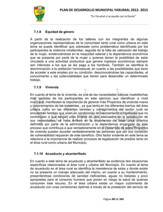 PLAN DE DESARROLLO MUNICIPAL YARUMAL 2012- 2015
                                            “En Yarumal sí se puede con la Gente”




  7.1.8    Equidad de género

A partir de la realización de los talleres con los integrantes de algunas
organizaciones representativas de la comunidad tanto rural como urbana en este
tema se puede identificar que sobresale como problemática identificada por los
participantes la violencia intrafamiliar, seguida de la falta de valoración del trabajo
de la mujer, evidenciándose en la inequidad salarial y la dependencia económica
que se presenta por parte de la mujer y quienes tienen la posibilidad de estar
vinculada a una actividad productiva que genere ingresos económicos siempre
son inferiores a los que se les paga a los hombres. También se identifica la
discriminación a la población homosexual, en cuanto a las posibilidades que tiene
de acceder a este empleo por su condición, desconociéndose las capacidades, el
conocimiento y las potencialidades que tienen para desarrollar un determinado
trabajo.

  7.1.9    Vivienda

En cuanto al tema de la vivienda, es una de las necesidades básicas insatisfechas
más sentidas de los participantes en este ejercicio que identifican a nivel
municipal, manifiestan la importancia de generar más Proyectos de vivienda nueva
y mejoramientos de las existentes , ya que tanto en los diferentes barrios del área
urbana como en las diferentes veredas y corregimientos del sector rural se
encuentran familias que viven en condiciones de hacinamiento e higiénicas que no
contribuyen a que tengan unos niveles de vida adecuados en la satisfacción de
sus necesidades; se hace énfasis en la importancia de tener unos criterios
definidos por parte de la administración y la dependencia encargada de este
proceso que contribuya a que verdaderamente en el Desarrollo de estos Proyectos
de vivienda puedan acceder verdaderamente las personas que por sus condición
de vulnerabilidad requieran de este beneficio. Otro factor evidente en este tema se
relaciona a la importancia de realizar procesos de legalización de predios tanto en
el área rural como urbana del Municipio.


  7.1.10 Acueducto y alcantarillado

En cuanto a este tema de acueducto y alcantarillado se evidencia dos situaciones
específicas relacionadas al área rural y urbana del Municipio. En cuanto al tema
de acueducto en el área rural se identifica la inexistencia de estos y donde existe
no se presenta un manejo adecuado del mismo, en cuanto a su mantenimiento,
presentándose condiciones de sanidad ineficientes, aguas no tratadas y poco
apropiadas para el consumo humano que ponen en riesgo la salud de quienes
consumen este recurso. En el área urbana existe un mayor cubrimiento de
acueducto con unas condiciones óptimas a través de la prestación del servicio de


                                                      Página 80 de 345
 