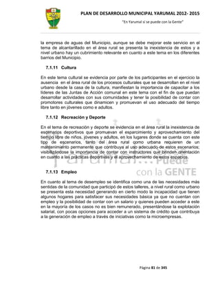 PLAN DE DESARROLLO MUNICIPAL YARUMAL 2012- 2015
                                          “En Yarumal sí se puede con la Gente”




la empresa de aguas del Municipio, aunque se debe mejorar este servicio en el
tema de alcantarillado en el área rural se presenta la inexistencia de estos y a
nivel urbano hay un cubrimiento relevante en cuanto a este tema en los diferentes
barrios del Municipio.

  7.1.11 Cultura

En este tema cultural se evidencia por parte de los participantes en el ejercicio la
ausencia en el área rural de los procesos culturales que se desarrollan en el nivel
urbano desde la casa de la cultura, manifiestan la importancia de capacitar a los
líderes de las Juntas de Acción comunal en este tema con el fin de que puedan
desarrollar actividades con sus comunidades y tener la posibilidad de contar con
promotores culturales que dinamicen y promuevan el uso adecuado del tiempo
libre tanto en jóvenes como e adultos.

  7.1.12 Recreación y Deporte

En el tema de recreación y deporte se evidencia en el área rural la inexistencia de
escenarios deportivos que promuevan el esparcimiento y aprovechamiento del
tiempo libre de niños, jóvenes y adultos, en los lugares donde se cuenta con este
tipo de escenarios, tanto del área rural como urbana requieren de un
mantenimiento permanente que contribuya al uso adecuado de estos escenarios;
visibilizándose la importancia de contar con instructores que brinden orientación
en cuanto a las prácticas deportivas y el aprovechamiento de estos espacios.


  7.1.13 Empleo

En cuanto al tema de desempleo se identifica como una de las necesidades más
sentidas de la comunidad que participó de estos talleres, a nivel rural como urbano
se presenta esta necesidad generando en cierto modo la incapacidad que tienen
algunos hogares para satisfacer sus necesidades básica ya que no cuentan con
empleo y la posibilidad de contar con un salario y quienes pueden acceder a este
en la mayoría de los casos no es bien remunerado, presentándose la explotación
salarial, con pocas opciones para acceder a un sistema de crédito que contribuya
a la generación de empleo a través de iniciativas como la microempresas.




                                                    Página 81 de 345
 