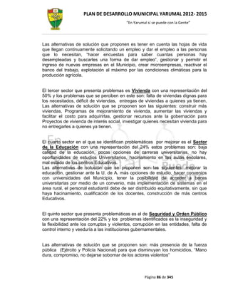 PLAN DE DESARROLLO MUNICIPAL YARUMAL 2012- 2015
                                           “En Yarumal sí se puede con la Gente”




Las alternativas de solución que proponen es tener en cuenta las hojas de vida
que llegan continuamente solicitando un empleo y dar el empleo a las personas
que lo necesitan, “hacer encuestas para saber cuantas personas hay
desempleadas y buscarles una forma de dar empleo”, gestionar y permitir el
ingreso de nuevas empresas en el Municipio, crear microempresas, reactivar el
banco del trabajo, explotación al máximo por las condiciones climáticas para la
producción agrícola.


El tercer sector que presenta problemas es Vivienda con una representación del
50% y los problemas que se perciben en este son: falta de viviendas dignas para
los necesitados, déficit de viviendas, entregas de viviendas a quienes ya tienen.
Las alternativas de solución que se proponen son las siguientes: construir más
viviendas, Programas de mejoramiento de vivienda, aumentar las viviendas y
facilitar el costo para adquirirlas, gestionar recursos ante la gobernación para
Proyectos de vivienda de interés social, investigar quienes necesitan vivienda para
no entregarles a quienes ya tienen.


El cuarto sector en el que se identifican problemáticas por mejorar es el Sector
de la Educación con una representación del 24% estos problemas son: baja
calidad de la educación, pocas opciones de carreras universitarias, no hay
oportunidades de estudios Universitarios, hacinamiento en las aulas escolares,
mal estado de los centros Educativos.
Las alternativas de solución que se proponen son las siguientes: mejorar la
educación, gestionar ante la U. de A. más opciones de estudio, hacer convenios
con universidades del Municipio, tener la posibilidad de acceder a becas
universitarias por medio de un convenio, más implementación de sistemas en el
área rural, el personal estudiantil debe de ser distribuido equitativamente, sin que
haya hacinamiento, cualificación de los docentes, construcción de más centros
Educativos.


El quinto sector que presenta problemáticas es el de Seguridad y Orden Público
con una representación del 22% y los problemas identificados es la inseguridad y
la flexibilidad ante los corruptos y violentos, corrupción en las entidades, falta de
control interno y veeduría a las instituciones gubernamentales.


Las alternativas de solución que se proponen son: más presencia de la fuerza
pública (Ejército y Policía Nacional) para que disminuyan los homicidios, “Mano
dura, compromiso, no dejarse sobornar de los actores violentos”



                                                     Página 86 de 345
 