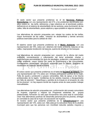PLAN DE DESARROLLO MUNICIPAL YARUMAL 2012- 2015
                                          “En Yarumal sí se puede con la Gente”




El sexto sector que presenta problemas es el de Servicios Públicos
Domiciliarios con una representación del 21% y los problemas identificados son:
altos costos en las tarifa, deficiencia y baja cobertura en el alumbrado público,
deficiencia en el sistema de alcantarillado de los sectores, poca iluminación de las
calles, falta de alcantarillado, pozos sépticos y agua potable en algunos sectores.


Las alternativas de solución propuestas son: rebajar los costos de las tarifas,
mayor iluminación de las calles, “creación de alcantarillado y demás servicios
públicos esenciales para la calidad de vida”.


El séptimo sector que presenta problemas es el Medio Ambiente; con una
representación del 18%, estos son: deterioro del medio ambiente, basuras en las
calles, inapropiada recolección de basuras, quema de árboles en los bosques


Las alternativas de solución propuestas son: creación de la oficina del medio
ambiente, concientización y culturización del tema ambiental, charlas y
capacitaciones permanentes con guía de resultados, protección y recuperación del
medio ambiente, mayor control por parte de Corantioquia y las comunidades,
Comparendos ambientales, educación ambiental para la basura, programa de
recolección de residuos desde la fuente.


El octavo sector que presenta problemas es el tema de Equidad de Género, con
una representación del 11% estos son: limitada participación política de la mujer,
Falta de ayuda y protección a grupos vulnerables, falta de apoyo a los futuros
profesionales de la región, “problemas de los adultos mayores y discapacitados
por falta de atención”, “desenfoque y perdida de la brújula en el proyecto de vida
de los jóvenes”, no hay espacio donde las mujeres amas de casa puedan trabajar
manualidades.


Las alternativas de solución propuestas son: conformación del consejo comunitario
de mujeres, organizar y mejorar los Programas existentes de                  grupos
poblacionales, formación no solo para funcionarios sino para toda la comunidad,
crear más alternativas positivas de Desarrollo personal para los jóvenes, entregar
en comodato la casa de la mujer a la asociación de mujeres.
El noveno sector que presenta problemas es la Infraestructuracon una
representación del 12%, estos son: falta adecuar la estructura física de la alcaldía
municipal para que las personas con movilidad reducida (adultos mayores y


                                                    Página 87 de 345
 