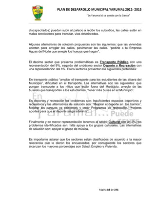 PLAN DE DESARROLLO MUNICIPAL YARUMAL 2012- 2015
                                          “En Yarumal sí se puede con la Gente”




discapacitados) puedan subir al palacio a recibir los subsidios, las calles están en
malas condiciones para transitar, vías deterioradas.


Algunas alternativas de solución propuestas son las siguientes: que las viviendas
aporten para arreglar las calles, pavimentar las calles, “pedirle a la Empresa
Aguas del Norte que arregle los huecos que hagan”.


El decimo sector que presenta problemáticas es Transporte Público con una
representación del 9%, seguido del undécimo sector Deporte y Recreación con
una representación del 8%. Estos sectores presentan los siguientes problemas:


En transporte público “ampliar el transporte para los estudiantes de las afuera del
Municipio”, dificultad en el transporte. Las alternativas son las siguientes: que
pongan transporte a los niños que están fuera del Municipio, arreglo de las
busetas que transportan a los estudiantes, “tener más buses en el Municipio”.


En deportes y recreación los problemas son: Insuficientes espacios deportivos y
recreativos y las alternativas de solución son: “Mejorar el deporte en los barrios”,
Mejorar los parques ya existentes y crear Programas de recreación, “mejores
aportes para que el deporte salga adelante”.


Finalmente y en menor representación tenemos al sector Cultural con un 2%, los
problemas identificados son: falta apoyo a los grupos culturales. Las alternativas
de solución son: apoyar el grupo de música.


Es importante aclarar que los sectores están clasificados de acuerdo a la mayor
relevancia que le dieron los encuestados; por consiguiente los sectores que
alcanzan los mayores porcentajes son Salud, Empleo y Vivienda.




                                                    Página 88 de 345
 