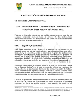 PLAN DE DESARROLLO MUNICIPAL YARUMAL 2012- 2015
                                                      “En Yarumal sí se puede con la Gente”




             9. RECOLECCIÓN DE INFORMACIÓN SECUNDARIA

9.1    RESEÑA DE LA SITUACION ACTUAL


     9.1.1    LINEA ESTRATEGICA 1: YARUMAL SEGURA Y TRANSPARENTE

              SEGURIDAD Y ORDEN PÚBLICO, CONVIVENCIA Y PAZ.


Para que el Desarrollo integral sea una realidad que se construye cada día, es
necesario emprender acciones hacia lo solución de dos problemáticas
estructurales: la violencia y la deslegitimación del Estado, en los cuales se centra
las actuaciones de esta línea estratégica.


9.1.1.1       Seguridad y Orden Público.

Para poder garantizar la paz, protección y bienestar de los ciudadanos, es
necesario actuar de manera coordinada con las autoridades Departamentales,
Nacionales y la comunidad, dando un tratamiento integral a las problemáticas
identificadas en el Municipio, de tal manera que como Estado sea garantes del
respeto por la vida, honra, bienes, derechos y libertades de los ciudadanos,
adelantando acciones de prevención y protección, regulación y control de las
actividades y los comportamientos que lesionan el bienestar de la comunidad.


En materia de seguridad, convivencia y justicia el Municipio de Yarumal, cuenta
con la Casa de Justicia12, en la cual funcionan las oficinas de Inspección de
policía, atención a desplazados, Comisaria de familia, Inspección de trabajo,
oficina conciliadores en equidad, cuatro (4) unidades de Fiscalía Seccional y dos
(2) Unidades Locales. Se debe mencionar que Yarumal es un circuito judicial, por
lo tanto se atiende casos que se presentan en los Municipios limítrofes.


Con el fin de garantizar la tranquilidad ciudadana y preservar del orden público en
el Municipio, se cuenta con una estación de policía ubicada en la cabecera
municipal, un distrito de policía regional y una estación de policía en el

12
 El Programa Nacional de Casas de Justicia es una estrategia interinstitucional de la Política Pública del
Gobierno Nacional para asesorar, apoyar y fortalecer la gestión de las autoridades territoriales en el
cumplimiento del mandato Constitucional de garantizar el derecho del acceso a la justicia a los ciudadanos.



                                                                  Página 89 de 345
 