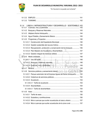 PLAN DE DESARROLLO MUNICIPAL YARUMAL 2012- 2015
                                                         “En Yarumal sí se puede con la Gente”




  9.1.3.2 EMPLEO. .............................................................................................. 141
  9.1.3.3 TURISMO. ............................................................................................ 142


9.1.4      LINEA 4. INFRAESTRUCTURA Y DESARROLLO SOSTENIBLE. 143
  9.1.4.1 Cuencas, ríos y quebradas. .................................................................. 143
  9.1.4.2 Bosques y Reservas Naturales ............................................................. 143
  9.1.4.3 Altiplano Norte Antioqueño.................................................................... 144
  9.1.4.4 Agua Potable y Saneamiento Básico. ................................................... 145
  9.1.4.5 Programas y Proyectos: ........................................................................ 146
     9.1.4.5.1 Construcción del Expediente Municipal. .......................................... 146
     9.1.4.5.2 Gestión sostenible del recurso hídrico. ............................................ 146
     9.1.4.5.3 Recuperación, protección y conservación de los bosques. .............. 146
     9.1.4.5.4 Plan Maestro de Acueducto y Alcantarillado. ................................... 147
     9.1.4.5.5 Gestión integral de residuos sólidos. ............................................... 147
  9.1.4.6 Medio ambiente .................................................................................... 148
     9.1.4.6.1 Uso del suelo. .................................................................................. 148
     9.1.4.6.2 Bosques y reservas naturales.......................................................... 148
     9.1.4.6.3 Cuencas, ríos y quebradas. ............................................................. 149
  9.1.4.7 Minería. ................................................................................................. 149
  9.1.4.8 Servicios públicos y saneamiento básico. ............................................. 150
     9.1.4.8.1 Parque automotor de la Empresa Aguas del Norte Antioqueño: ...... 152
     9.1.4.8.2 Cobertura de servicios públicos ....................................................... 152
     9.1.4.8.3 Acueducto ....................................................................................... 153
        9.1.4.8.3.1 Tarifa de acueducto ................................................................... 153
     9.1.4.8.4 Alcantarillado ................................................................................... 154
        9.1.4.8.4.1 Tarifa de alcantarillado .............................................................. 154
  9.1.4.9 Aseo. .................................................................................................... 155
     9.1.4.9.1 Tarifa de aseo.................................................................................. 156
     9.1.4.9.2 Subsidios y contribuciones. ............................................................. 156
     9.1.4.9.3 Micro cuencas que surten acueductos al casco urbano. .................. 157
     9.1.4.9.4 Micro cuencas que surten acueductos de la zona rural ................... 157



                                                                                                   Página 9 de 345
 