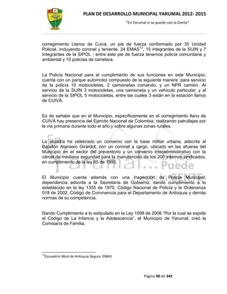 PLAN DE DESARROLLO MUNICIPAL YARUMAL 2012- 2015
                                                 “En Yarumal sí se puede con la Gente”




corregimiento Llanos de Cuivá, un pie de fuerza conformado por 35 Unidad
Policial, incluyendo coronel y teniente, 24 EMAS13, 15 integrantes de la SIJIN y 7
Integrantes de la SIPOL ; entre este pie de fuerza tenemos policía comunitaria y
ambiental y 10 policías de carretera.


La Policía Nacional para el cumplimiento de sus funciones en este Municipio,
cuenta con un parque automotor compuesto de la siguiente manera: para servicio
de la policía 10 motocicletas, 2 camionetas comando, y un NPR camión. Al
servicio de la SIJIN 3 motocicletas, una camioneta y un vehículo particular; y al
servicio de la SIPOL 5 motocicletas, entre las cuales 3 están en la estación llanos
de CUIVÁ.


Es de señalar que en el Municipio, específicamente en el corregimiento llano de
CUIVÁ hay presencia del Ejercito Nacional de Colombia, realizando patrullajes por
la vía primaria durante todo el año y sobre algunas zonas rurales.


La alcaldía ha celebrado un convenio con la base militar urbana, adscrita al
Batallón Atanasio Girardot, con un coronel a cargo, ubicado en las afueras del
Municipio en el sector del preventorio y un convenio interadministrativo con la
cárcel de mediana seguridad para la manutención de los 200 internos sindicados,
en cumplimiento de la ley 65 de 1993.


El Municipio cuenta además con una Inspección de Policía Municipal;
dependencia adscrita a la Secretaría de Gobierno, dando cumplimiento a lo
establecido en la ley 1355 de 1970, Código Nacional de Policía y la Ordenanza
018 de 2002, Código de Convivencia para el Departamento de Antioquia y demás
normas de su competencia.


Dando Cumplimiento a lo estipulado en la Ley 1098 de 2006 “Por la cual se expide
el Código de La Infancia y la Adolescencia”, el Municipio de Yarumal, creó la
Comisaría de Familia.




13
     Escuadrón Móvil de Antioquia Segura. EMAS




                                                           Página 90 de 345
 