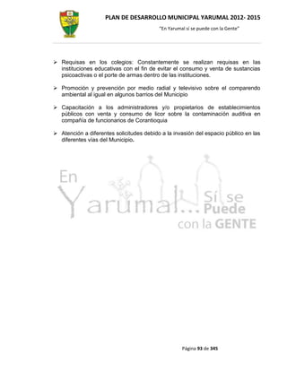 PLAN DE DESARROLLO MUNICIPAL YARUMAL 2012- 2015
                                          “En Yarumal sí se puede con la Gente”




 Requisas en los colegios: Constantemente se realizan requisas en las
  instituciones educativas con el fin de evitar el consumo y venta de sustancias
  psicoactivas o el porte de armas dentro de las instituciones.

 Promoción y prevención por medio radial y televisivo sobre el comparendo
  ambiental al igual en algunos barrios del Municipio

 Capacitación a los administradores y/o propietarios de establecimientos
  públicos con venta y consumo de licor sobre la contaminación auditiva en
  compañía de funcionarios de Corantioquia

 Atención a diferentes solicitudes debido a la invasión del espacio público en las
  diferentes vías del Municipio.




                                                    Página 93 de 345
 